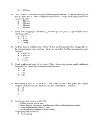 D.   2.205 tahun

20. Dinas Pekerjaan Umum akan mengaspal jalan sepanjang 4.500 meter di tiga desa. Panjang jalan
    desa A 2,4 km, desa B 7,6 hm, sedangkan sisanya di desa C. Berapa meter panjang jalan desa C
    yang akan diaspal?
       A. 1.240 meter
       B. 1.340 meter
       C. 1.440 meter
       D. 1.460 meter

21. Sebuah mobil mengangkut 3,5 ton beras, 2,75 kuintal gula pasir, dan 325 kg telur. Berat muatan
    seluruhnya adalah ....
        A. 940 kg
        B. 950 kg
        C. 4.090 kg
        D. 4.100 kg

22. Pak Danu mempunyai kebun seluas 4,5 hm2. Kebun tersebut ditanami pohon mangga 125,7 are
    dan sisanya ditanami pohon rambutan. Berapa are luas kebun Pak Danu yang ditanami pohon
    rambutan?
       A. 4.374,7 are
       B. 4.374,3 are
       C. 324,7 are
       D. 324,3 are

23. Sebuah tangki sepeda motor berisi bensin 4,75 liter. Karena lupa menutup tangki, maka bensin
    menguap 300 cc. Berapa liter bensin yang ada dalam tangki?
       A. 1,75
       B. 4,45
       C. 4,75
       D. 5,05



24. Andi berangkat pukul 07.30 dari kota A, dan sampai di kota B pada pukul 09.00 dengan
    kecepatan rata-rata 50 km/jam. Jarak dari kota A ke kota B adalah … kilometer.
       A. 150
       B. 100
       C. 75
       D. 25


25. Suatu bangun datar mempunyai sifat-sifat:
       1) Panjang keempat sisinya sama
       2) Kedua diagonal berpotongan tegak lurus dan saling membagi dua sama panjang
       3) Sudut yang berhadapan besarnya sama
       4) kedua diagonalnya merupakan sumbu simetri
    Bangun yang dimaksud adalah ….
       A. layang-layang
 