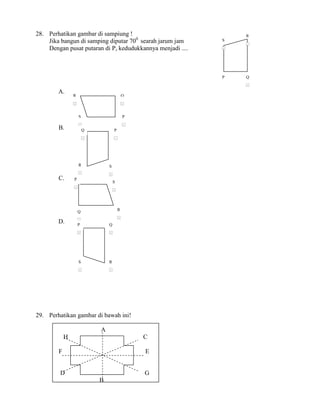 28. Perhatikan gambar di sampiung !                                     R
    Jika bangun di samping diputar 700 searah jarum jam             S
                                                                        s


    Dengan pusat putaran di P, kedudukkannya menjadi ....           s




                                                                    P   Q
                                                                        s



        A.
                R                                       Q
                s                                       s




                        S                               P
                            s                               s

        B.                      Q           P
                                s               s




                        R               S
                            s
                                        s


        C.      P
                                            S
                    s
                                            s




                        Q                           R
                                                    s


        D.              s


                        P               Q
                        s               s




                        S               R
                            s           s




29. Perhatikan gambar di bawah ini!

                                    A
            H                                                   C

        F                                                       E


         D                                                      G
                                    B
 