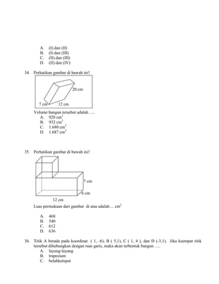 A.     (I) dan (II)
        B.     (I) dan (III)
        C.     (II) dan (III)
        D.     (II) dan (IV)

34. Perhatikan gambar di bawah ini!


                                20 cm


        7 cm         12 cm
     Volume bangun tersebut adalah ….
        A. 928 cm3
        B. 932 cm3
        C. 1.680 cm3
        D. 1.687 cm3



35. Perhatikan gambar di bawah ini!




                                        7 cm

                                    6 cm
                 12 cm
     Luas permukaan dari gambar di atas adalah ... cm2

        A.     468
        B.     540
        C.     612
        D.     636

36. Titik A berada pada koordinat ( 1, -6), B ( 5,1), C ( 1, 4 ), dan D (-3,1). Jika keempat titik
    tersebut dihubungkan dengan ruas garis, maka akan terbentuk bangun ….
        A. layang-layang
        B. trapesium
        C. belahketupat
 