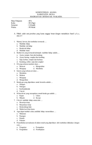 KEMENTERIAN AGAMA 
KABUPATEN MUNA 
MADRASYAH IBTIDAYAH WAKADIA 
Mata Pelajaran : IPA 
Kelas : III (Tiga) 
Semester : I (Ganjil) 
Waktu : 90 Menit 
A. Pililah salah satu jawaban yang kamu anggap benar dengan menuliskan huruf a, b, c, 
atau d ! 
1. Manusi, hewan, dan tumbuhan termasuk .... 
a. Makhluk hidup 
b. Makhluk tak hidup 
c. Benda tak hidup 
d. Makhluk halus 
2. Berikut ini yang termasuk kelompok makhluk hidup adalah..... 
a. Ayam, rumput, batu dan kandang 
b. Ayam, burung, sangkar dan kambing 
c. Sapi, kerbau, rumput dan harimau 
d. Kandang, ember, sapu dan cangkul 
3. ES yang terkena matahari akan .... 
a. Mencair c. Mengembun 
b. Menguap d. Membeku 
4. Garam yang terkena air akan .... 
a. Membeku 
b. Melarut 
c. Menguap 
d. Mengembun 
5. Benda gas yang diperlukan untuk bernafas adalah .... 
a. Oksigen 
b. Nitrogen 
c. Karbondioksida 
d. Uap air 
6. Di bawah ini yang merupakan contoh benda gas adalah .... 
a. Kapur c. Udara 
b. Minyak d. Kecap 
7. Ciri-ciri makhluk hidup antara lain .... 
a. Besarnya tetap 
b. Banyaknya tetap 
c. Berkembang biak 
d. Makin kecil dan kurus 
8. Agar dapat tumbuh sehat, makhluk hidup memerlukan .... 
a. Makanan 
b. Ruangan 
c. Rumah 
d. Pakaian 
9. Penambahan zat makanan di dalam tanah yang diperlukan oleh tumbuhan dilakukan dengan 
cara .... 
a. Pengairan c. Pemupukan 
b. Pengolahan d. Pembajakan 
 