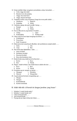 10. Setiap makhluk hidup mengalami pertumbuhan artinya bertambah ...... 
a. Lebar, tinggi dan indah 
b. Banyak, keras dan panjang 
c. Tinggi, besar dan berat 
d. Tinggi, banyak dan bagus 
11. Tumbuhan berikut yang mempunyai bunga berwarna putih adalah ...... 
a. Flamboyan c. Bugenvil 
b. Belimbing d. Melati 
12. Tumbuhan jagung dan padi memiliki batang ...... 
a. Rumput c. Kayu 
b. Basah d. Pohon 
13. Hewan dibawah ini yang berkaki 10 adalah ..... 
a. Udang c. Lipan 
b. Kalajengking d. Walang sangit 
14. Udara yang tercemar dapat mengangu kesehatan ....... 
a. Pendengaran 
b. Pencernaan 
c. Kulit Pernapasan 
15. Bahan pencemar yang banyak dihasilkan dari pembakaran sampah adalah ....... 
a. Debu c. Abu 
b. Asap d. Bau 
16. Jika benda dapat dipindahkan, maka ........ 
a. Isinya berubah 
b. Bentuknya berubah 
c. Besarnya berubah 
d. Besar dan bentuknya tetap 
17. Benda-benda yang mudah pecah terbuat dari ....... 
a. Kertas c. Kaca 
b. Besi d. Plastik 
18. Ringan, mudah terbakar, dan mudah hancur adalah sifat dari ....... 
a. Kaca c. Besi 
b. Kertas d. Plastik 
19. Perubahan uap air menjadi air disebut ...... 
a. Menguap c. Membeku 
b. Mencair d. Mengembun 
20. Asap kendaraan bermotor mengandung gas ...... 
a. Oksigen 
b. Nitrogen 
c. Karbondioksida 
d. Karbon monoksida 
B. Isilah titik-titik di bawah ini dengan jawaban yang benar ! 
1. Sebutkan 3 contoh benda padat ? 
2. Sebutkan 3 contoh benda cair ? 
3. Udara termasuk benda ...... 
4. Api termasuk benda ...... 
5. Payung dan jas hujan terbuat dari bahan ....... 
---------------Selamat Bekerja-------------- 
