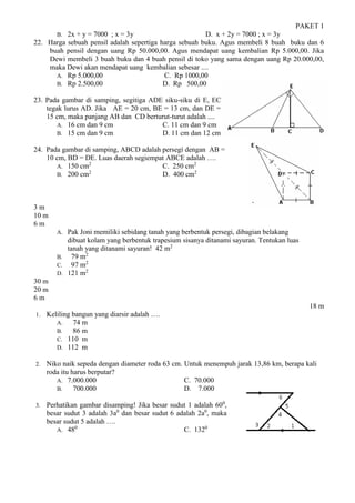 PAKET 1
B. 2x + y = 7000 ; x = 3y D. x + 2y = 7000 ; x = 3y
22. Harga sebuah pensil adalah sepertiga harga sebuah buku. Agus membeli 8 buah buku dan 6
buah pensil dengan uang Rp 50.000,00. Agus mendapat uang kembalian Rp 5.000,00. Jika
Dewi membeli 3 buah buku dan 4 buah pensil di toko yang sama dengan uang Rp 20.000,00,
maka Dewi akan mendapat uang kembalian sebesar ....
A. Rp 5.000,00 C. Rp 1000,00
B. Rp 2.500,00 D. Rp 500,00
23. Pada gambar di samping, segitiga ADE siku-siku di E, EC
tegak lurus AD. Jika AE = 20 cm, BE = 13 cm, dan DE =
15 cm, maka panjang AB dan CD berturut-turut adalah ....
A. 16 cm dan 9 cm C. 11 cm dan 9 cm
B. 15 cm dan 9 cm D. 11 cm dan 12 cm
24. Pada gambar di samping, ABCD adalah persegí dengan AB =
10 cm, BD = DE. Luas daerah segiempat ABCE adalah ….
A. 150 cm2
C. 250 cm2
B. 200 cm2
D. 400 cm2
3 m
10 m
6 m
A. Pak Joni memiliki sebidang tanah yang berbentuk persegi, dibagian belakang
dibuat kolam yang berbentuk trapesium sisanya ditanami sayuran. Tentukan luas
tanah yang ditanami sayuran! 42 m2
B. 79 m2
C. 97 m2
D. 121 m2
30 m
20 m
6 m
18 m
1. Keliling bangun yang diarsir adalah ….
A. 74 m
B. 86 m
C. 110 m
D. 112 m
2. Niko naik sepeda dengan diameter roda 63 cm. Untuk menempuh jarak 13,86 km, berapa kali
roda itu harus berputar?
A. 7.000.000 C. 70.000
B. 700.000 D. 7.000
3. Perhatikan gambar disamping! Jika besar sudut 1 adalah 600
,
besar sudut 3 adalah 3a0
dan besar sudut 6 adalah 2a0
, maka
besar sudut 5 adalah ….
A. 480
C. 1320
 