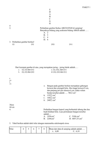 PAKET 1
E
D
A
B
C
G
H
4
2. Perhatikan gambar Kubus ABCD.EFGH di samping!
Banyaknya bidang yang seukuran bidang ABGH adalah … .
A. 2
B. 3
C. 4
D. 6
3. Perhatikan gambar berikut!
(i) (ii) (iii) (iv)
Dari keempat gambar di atas, yang merupakan jaring – jaring balok adalah… .
a. (i), (ii) dan (iv) c. (i), (iii), dan (iv)
b. (i), (ii) dan (iii) d. (ii), (iii) dan (iv)
8
cm
6
cm
A. Bangun pada gambar berikut merupakan gabungan
kerucut dan setengah bola. Jika tinggi kerucut 8 cm,
dan panjang jari-jari alasnya 6 cm, maka volum
benda tersebut adalah …. 96 cm3
B. 132 cm3
C. 144 cm3
D. 240 cm3
30cm
44 cm
4. Perhatikan bangun kapsul yang berbentuk tabung dan dua
buah belahan bola. Luas permukaan bangun tersebut
adalah ....
A. 1936cm2
C. 5104 cm2
B. 2244cm2
D. 6057,33 cm2
5. Tabel berikut adalah tabel nilai ulangan matematika sekelompok siswa
Nilai 4 5 6 7 8 Mean dari data di samping adalah adalah ….
A. 6,00 C. 6,10
 