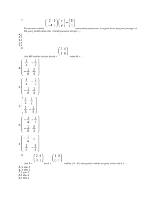 1.
Persamaan matriks merupakan persamaan dua garis lurus yang berpotongan di
titik yang jumlah absis dan ordinatnya sama dengan ... .
A.0
B.2
C.3
D.4
E.5
2.
Jika MN matriks satuan dan N = , maka M = ... .
A.
B.
C.
D.
E.
3.
Jika A = dan I = , matriks ( A - kI ) merupakan matriks singular untuk nilai k = ... .
A.-2 atau 5
B.-5 atau 2
C.2 atau 5
D.3 atau 4
E.1 atau 2
 