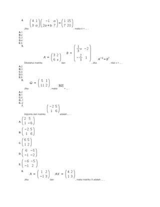 4.
Jika , maka b = ... .
A.1
B.2
C.3
D.4
E.5
5.
Diketahui matriks dan , Jika , nilai x = ... .
A.2
B.3
C.4
D.5
E.6
6.
Jika , maka = ... .
A.2
B.1
C.0
D.-1
E.-2
7.
Adjoints dari matriks adalah ... .
A.
B.
C.
D.
E.
8.
Jika dan , maka matriks X adalah ... .
 