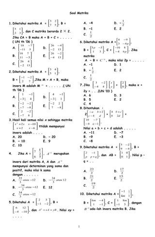 Soal Matriks
1.Diketahui matriks A = 





57
23
, B =






32
15
, dan C matriks berordo 2 × 2.
Jika CA = B maka A + B + C = . . . . .
( UN th ’06 )
A. 





−
−
511
718
D. 





−
−
132
426
B. 





−511
718
E. 





−
−
134
226
C. 





− 132
426
2.Diketahui matriks A = 





15
43
,
B = 




 −−
72
21
,Jika M = A + B, maka
invers M adalah M 1−
= . . . . . .( UN
th ’06 )
A. 





−
−
43
11
2
1 D. 





−
−
13
14
2
1
B. 





−−
−−
87
22
E. 





−
−
87
22
C. 





−
−
87
22
3.Hasil kali semua nilai x sehingga matriks






−+
−+
62
1022
xx
xxx
ttidak mempunyai
invers adalah . . . .
A. 20 D. − 20
B. − 10 E. 9
C. 10
4. Jika A =








56
2
7
k
, 1−
A merupakan
invers dari matriks A, A dan 1−
A
mempunyai determinan yang sama dan
positif, maka nilai k sama
dengan . . . . . .
A. 12
3
35
−atau D. 12
3
34
atau−
B. 12
3
34
−− atau E. 12
C. 12
3
34
−atau
5.Diketahui A = 





−− 21
32
, B =






−− 104
126
, dan yBxAA +=2
. Nilai xy =
. . . .
A. −4 D. −
2
1
B. −1 E. 2
C.
2
1
6.Diketahui matriks A = 





−
−
p43
94
,
B = 




 −
31
55p
, C = 





−
−
p64
810
. Jika
matriks
A − B = 1−
C , maka nilai 2p = . . . . .
A. −1 D. 1
B. −
2
1
E. 2
C.
2
1
7.Jika 





−
−
44
23






y
x
= 





0
2
, maka x +
2y = . . .(UN ’03 )
A. 6 D. 3
B. 5 E. 2
C. 4
8.Ditentukan :
2 





−
+−
dc
ba
4
2
+ 




 +
d
cb
28
4
=






−−
−
14
710
a
.
Nilai a + b + c + d adalah . . . . .
A. −11 D. −7
B. −9 E. −3
C. −8
9.Diketahui matriks A = 





−
−
49
25
, B =






+
−
qpp
12
, dan AB = 





10
01
. Nilai p –
q = . .
A.
2
23
D.
2
17
B.
2
21
E.
2
15
C.
2
19
10. Diketahui matriks A = 




−
14
1 2
1
m
,
B = 





−
−
11
46m
, C = 





− 51
81 m
. dengan
1−
B ada-lah invers matriks B. Jika
1
 