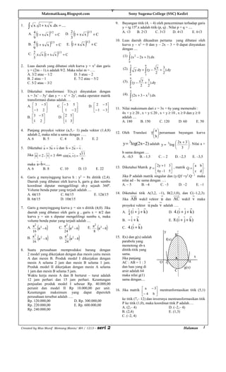 V
                   Matematikaaq.Blogspot.com                                                         Sony Sugema College (SSC) Kediri

                                                                                         9.   Bayangan titik (4, – 4) oleh pencerminan terhadap garis
1.   ∫    x . 1 + x x .dx = ....                                                              y = tg 150.x adalah titik (p, q) . Nilai p + q = ....
           (
     A. 4 1 + x x
        9
                            )3/2 + C      D.
                                                   2
                                                   3
                                                       (
                                                     1+ x x        )2/3 + C                   A. √3     B. 2√3        C. 3√3       D. 4√3          E. 6√3


           (                )2/3 + C               (           )3/2 + C
                                                                                         10. Luas daerah dikuadran pertama yang dibatasi oleh
          4                                E. 1 + x x
     B.     1+ x x                                                                           kurva y – x2 = 0 dan y – 2x – 3 = 0 dapat dinyatakan
          9                                                                                  dengan ....
                    (
     C. 2 .x x . 1 + x x         )2/3 + C                                                            3
        3                                                                                        ∫
                                                                                              (1) (x 2 − 2x + 3).dx
                                                                                                     0
2.   Luas daerah yang dibatasi oleh kurva y = x2 dan garis                                            3          9
                                                                                                                            y 3
     y = (2m – 1).x adalah 9/2. Maka nilai m = ….                                             (2).
                                                                                                     ∫    y .dy + ∫ (y −
                                                                                                                           2
                                                                                                                             + ).dy
                                                                                                                              2
     A. 3/2 atau – 1/2             D. 3 atau – 2                                                     0           3
     B. 2 atau – 1                 E. 7/2 atau – 5/2                                                 9
                                                                                                               y 3
     C. 5/2 atau – 3/2                                                                            ∫
                                                                                              (3). (y −
                                                                                                              2
                                                                                                                + ).dy
                                                                                                                 2
                                                                                                     0
3.   Diketahui transformasi T(x,y) dinyatakan dengan                                                 3
     x = 3x’ – 5y’ dan y = – x’ + 2y’, maka operator matrik                                       ∫
                                                                                              (4). (2x + 3 − x 2 ).dx
     transformasi diatas adalah….                                                                    0

     A.  3 − 5          C. − 3 5         D.  2 − 5
         − 1 2              1 − 2           − 1 − 3                                11. Nilai maksimum dari z = 3x + 6y yang memenuhi :
                                                    
                                                                                             4x + y ≥ 20 , x + y ≤ 20 , x + y ≥ 10 , x ≥ 0 dan y ≥ 0
     B.  3 − 5          D.   2 5                                                         adalah ....
        1 2                 1 3
                                                                                         A. 180      B. 150         C. 120       D. 60       E. 50

4.   Panjang proyeksi vektor (a,5,– 1) pada vektor (1,4,8)                                                     a 
     adalah 2, maka nilai a sama dengan …..
                                                                                         12. Oleh Translasi   T  persamaan bayangan kurva
                                                                                                                b
     A. 6      B. 5        C. 4      D. 3    E. 2                                                               
                                                                                              y = log(2x− 2) adalah y = 3 log  2x + 3  . Nilai a +
                                                                                                 3
                                                                                                                                      
5.   Diketahui a = 3u + v dan b = 2u − v .                                                                                     3 
                                                                                              b sama dengan ....
     Jika u = 2 , v = 3 dan sin( u , v) = 11                                                  A. –0,5   B. –1,5             C. – 2         D. –2,5       E. –3,5
                                          6
     maka a o b =.....
                                                                                         13. Diketahui Matrik P = 2y + 1 3 , matrik Q = a b  .
     A. 6       B. 8                   C. 10               D. 13         E. 22                                      6y - 1 5              c d
                                                                                                                                                
6.   Garis g menyinggung kurva h : y2 = 8x dititik (2,4).                                    Jika P adalah matrik singular dan (y.Q)t =y2.Q– 1 maka
     Daerah yang dibatasi oleh kurva h, garis g dan sumbu                                    nilai ad – bc sama dengan ….
     koordinat diputar menggelilingi sb.y sejauh 3600.                                       A. – 5        B. –4       C. –3      D. –2        E. –1
     Volume benda putar yang terjadi adalah ....
     A. 4π/15             C. 8π/15               E. 12π/15                               14. Diketahui titik A(3,2, –1), B(2,1,0), dan C(–1,2,3).
     B. 6π/15             D. 10π/15                                                           Jika AB wakil vektor u dan AC wakil v maka
                                                                                              proyeksi vektor u pada v adalah ….
7.   Garis g menyinggung kurva y = sin x dititik (π,0). Jika
     daerah yang dibatasi oleh garis g , garis x = π/2 dan                                    A. 1 (i +
                                                                                                 4
                                                                                                            j + k)                   D.   4.(i + j + k )
     kurva y = sin x diputar mengelilingi sumbu x, maka
     volume benda putar yang terjadi adalah ....                                              B.   −i+k                              E.   8.(i + j + k )
               (        )                      (           )              (      )
         2                    2                   2
     A. π . π2 − 6       C. π . π2 − 6       E. π . π 2 − 8                                   C.   4.(i + k )
        16                   24                  8                                                                             y
               (        )                      (           )
        π2 2                 π2 2                                                                                                          B
     B.    . π −8        D.     . π −8                                                   15. f(x) dan g(x) adalah
                                                                                                                                f(x)
        16                   24                                                              parabola yang
                                                                                             memotong sb-x
8.   Suatu perusahaan memproduksi barang dengan                                              dititik-titik yang
     2 model yang dikerjakan dengan dua mesin yaitu mesin                                    sama.
                                                                                             Jika panjang                                  A               x
     A dan mesin B. Produk model I dikerjakan dengan
     mesin A selama 2 jam dan mesin B selama 1 jam.                                          AC : AB = 1 : 3                 O 2                     8
     Produk model II dikerjakan dengan mesin A selama                                        dan luas yang di                                    g(x)
     1 jam dan mesin B selama 5 jam.                                                         arsir adalah 64                               C
     Waktu kerja mesin A dan B berturut – turut adalah                                       maka nilai g(1)
     12 jam perhari dan 15 jam perhari. Keuntungan                                           sama dengan....
     penjualan produk model I sebesar Rp. 40.000,00
                                                                                         16. Jika matrik  a − 3 mentranformasikan titik (5,1)
     perunit dan model II Rp 10.000,00 per unit.
     Keuntungan maksimum yang dapat diperoleh                                                               − 4 b 
                                                                                                                    
     perusahaan tersebut adalah ….
                                                                                             ke titik (7,– 12) dan inversnya mentransformasikan titik
     Rp. 120.000,00                D. Rp. 300.000,00
                                                                                             P ke titik (1,0), maka koordinat titik P adalah….
     Rp. 220.000,00                E. Rp. 600.000,00
                                                                                             A. (2,– 4)                      D. (–2,– 4)
     Rp. 240.000,00
                                                                                             B. (2,4)                        E. (1,3)
                                                                                             C. (–2, 4)


Created by Mas Munif Memang Manis/ M4 / 1213 –                           seri 2                                                                  Halaman           1
 
