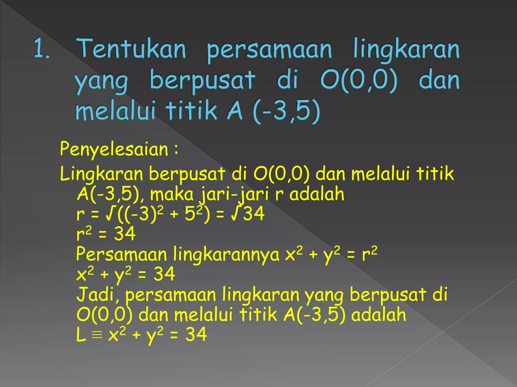 Penyelesaian :
Lingkaran berpusat di O(0,0) dan melalui titik
A(-3,5), maka jari-jari r adalah
r = √((-3)2 + 52) = √34
r2 = 34
Persamaan lingkarannya x2 + y2 = r2
x2 + y2 = 34
Jadi, persamaan lingkaran yang berpusat di
O(0,0) dan melalui titik A(-3,5) adalah
L ≡ x2 + y2 = 34