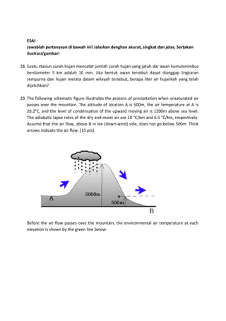ESAI
Jawablah pertanyaan di bawah ini! Jalaskan denghan akurat, singkat dan jelas. Sertakan
ilustrasi/gambar!
28. Suatu stasiun curah hujan mencatat jumlah curah hujan yang jatuh dar awan kumulonimbus
berdiameter 5 km adalah 10 mm. Jika bentuk awan tersebut dapat dianggap lingkaran
sempurna dan hujan merata dalam wilayah tersebut, berapa liter air hujankah yang telah
dijatuhkan?
29. The following schematic figure illustrates the process of precipitation when unsaturated air
passes over the mountain. The altitude of location A is 500m, the air temperature at A is
26.2°C, and the level of condensation of the upward moving air is 1200m above sea level.
The adiabatic lapse rates of the dry and moist air are 10 °C/km and 6.5 °C/km, respectively.
Assume that the air flow, above B in lee (down-wind) side, does not go below 500m. Thick
arrows indicate the air flow. [15 pts]
Before the air flow passes over the mountain, the environmental air temperature at each
elevation is shown by the green line below.
 