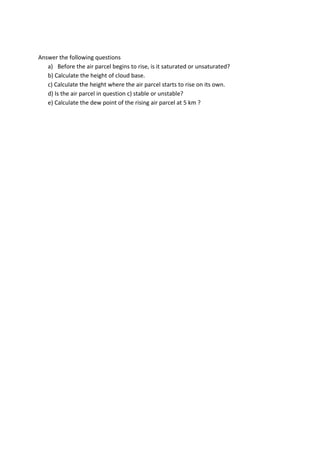 Answer the following questions
a) Before the air parcel begins to rise, is it saturated or unsaturated?
b) Calculate the height of cloud base.
c) Calculate the height where the air parcel starts to rise on its own.
d) Is the air parcel in question c) stable or unstable?
e) Calculate the dew point of the rising air parcel at 5 km ?
 