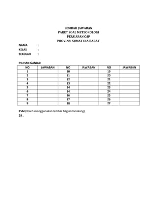 LEMBAR JAWABAN
PAKET SOAL METEOROLOGI
PERSIAPAN OSP
PROVINSI SUMATERA BARAT
NAMA :
KELAS :
SEKOLAH :
PILIHAN GANDA:
NO JAWABAN NO JAWABAN NO JAWABAN
1 10 19
2 11 20
3 12 21
4 13 22
5 14 23
6 14 24
7 16 25
8 17 26
9 18 27
ESAI (Boleh menggunakan lembar bagian belakang)
29 .
 