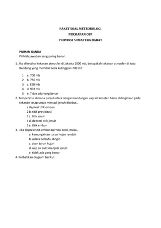 PAKET SOAL METEOROLOGI
PERSIAPAN OSP
PROVINSI SUMATERA BARAT
PILIHAN GANDA
Pilihlah jawaban yang paling benar.
1. Jika diketahui tekanan atmosfer di Jakarta 1000 mb, berapakah tekanan atmosfer di kota
Bandung yang memiliki beda ketinggian 700 m?
1 a. 700 mb
2 b. 750 mb
3 c. 850 mb
4 d. 902 mb
5 e. Tidak ada yang benar
2. Temperatur dimana parcel udara dengan kandungan uap air konstan harus didinginkan pada
tekanan tetap untuk menjadi jenuh disebut..
a depresi titik embun
2 b. titik presipitasi
3 c. titik jenuh
4 d. depresi titik jenuh
5 e. titik embun
3. Jika depresi titik embun bernilai kecil, maka..
a. kemungkinan turun hujan rendah
b. udara bersuhu dingin
c. akan turun hujan
d. uap air sulit menjadi jenuh
e. tidak ada yang benar
4. Perhatikan diagram berikut
 