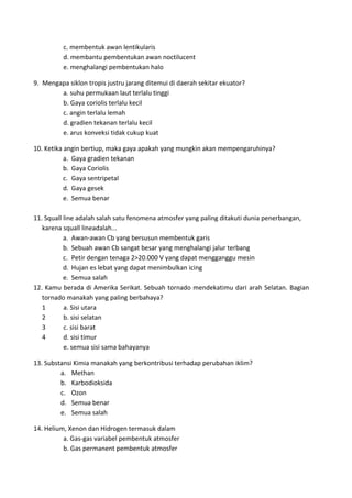 c. membentuk awan lentikularis
d. membantu pembentukan awan noctilucent
e. menghalangi pembentukan halo
9. Mengapa siklon tropis justru jarang ditemui di daerah sekitar ekuator?
a. suhu permukaan laut terlalu tinggi
b. Gaya coriolis terlalu kecil
c. angin terlalu lemah
d. gradien tekanan terlalu kecil
e. arus konveksi tidak cukup kuat
10. Ketika angin bertiup, maka gaya apakah yang mungkin akan mempengaruhinya?
a. Gaya gradien tekanan
b. Gaya Coriolis
c. Gaya sentripetal
d. Gaya gesek
e. Semua benar
11. Squall line adalah salah satu fenomena atmosfer yang paling ditakuti dunia penerbangan,
karena squall lineadalah...
a. Awan‐awan Cb yang bersusun membentuk garis
b. Sebuah awan Cb sangat besar yang menghalangi jalur terbang
c. Petir dengan tenaga 2>20.000 V yang dapat mengganggu mesin
d. Hujan es lebat yang dapat menimbulkan icing
e. Semua salah
12. Kamu berada di Amerika Serikat. Sebuah tornado mendekatimu dari arah Selatan. Bagian
tornado manakah yang paling berbahaya?
1 a. Sisi utara
2 b. sisi selatan
3 c. sisi barat
4 d. sisi timur
e. semua sisi sama bahayanya
13. Substansi Kimia manakah yang berkontribusi terhadap perubahan iklim?
a. Methan
b. Karbodioksida
c. Ozon
d. Semua benar
e. Semua salah
14. Helium, Xenon dan Hidrogen termasuk dalam
a. Gas‐gas variabel pembentuk atmosfer
b. Gas permanent pembentuk atmosfer
 