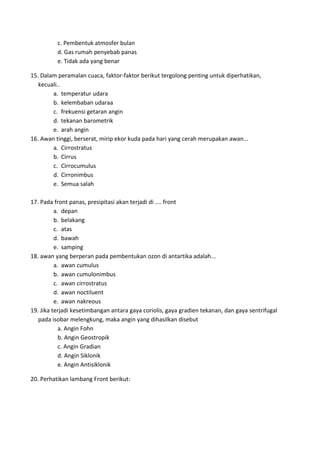 c. Pembentuk atmosfer bulan
d. Gas rumah penyebab panas
e. Tidak ada yang benar
15. Dalam peramalan cuaca, faktor‐faktor berikut tergolong penting untuk diperhatikan,
kecuali..
a. temperatur udara
b. kelembaban udaraa
c. frekuensi getaran angin
d. tekanan barometrik
e. arah angin
16. Awan tinggi, berserat, mirip ekor kuda pada hari yang cerah merupakan awan...
a. Cirrostratus
b. Cirrus
c. Cirrocumulus
d. Cirronimbus
e. Semua salah
17. Pada front panas, presipitasi akan terjadi di .... front
a. depan
b. belakang
c. atas
d. bawah
e. samping
18. awan yang berperan pada pembentukan ozon di antartika adalah...
a. awan cumulus
b. awan cumulonimbus
c. awan cirrostratus
d. awan noctiluent
e. awan nakreous
19. Jika terjadi kesetimbangan antara gaya coriolis, gaya gradien tekanan, dan gaya sentrifugal
pada isobar melengkung, maka angin yang dihasilkan disebut
a. Angin Fohn
b. Angin Geostropik
c. Angin Gradian
d. Angin Siklonik
e. Angin Antisiklonik
20. Perhatikan lambang Front berikut:
 