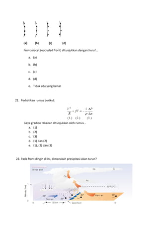 (a) (b) (c) (d)
Front macet (occluded front) ditunjukkan dengan huruf...
a. (a)
b. (b)
c. (c)
d. (d)
e. Tidak ada yang benar
21. Perhatikan rumus berikut:
Gaya gradien tekanan ditunjukkan oleh rumus ..
a. (1)
b. (2)
c. (3)
d. (1) dan (2)
e. (1), (2) dan (3)
22. Pada front dingin di ini, dimanakah presipitasi akan turun?
 