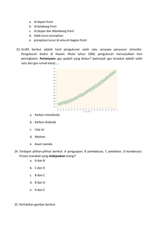 a. di depan front
b. di belakang front
c. di depan dan dibelakang front
d. tidak turun presipitasi
e. presipitasi turun di seluruh bagian front
23. Grafik berikut adalah hasil pengukuran salah satu senyawa penyusun atmosfer.
Pengukuran diukur di Hawaii. Mulai tahun 1980, pengukuran menunjukkan tren
peningkatan. Pertanyaan: gas apakah yang diukur? (petunjuk: gas tersebut adalah salah
satu dari gas rumah kaca).....
a. Karbon monoksida
b. Karbon dioksida
c. Uap air
d. Methan
e. Asam sianida
24. Terdapat pilihan‐pilihan berikut: A penguapan, B pembekuan, C pelelehan, D kondensasi.
Proses manakah yang melepaskan energi?
a. A dan B
b. C dan D
c. B dan C
d. B dan D
e. A dan C
25. Perhatikan gambar berikut:
 