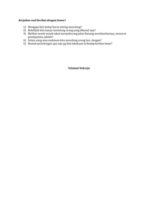 Kerjakan soal berikut dengan benar!
1) Mengapa kita hidup harus tolong menolong?
2) Bolehkah kita hanya menolong orang yang dikenal saja?
3) Melihat nenek nenek takut menyeberang jalan Nanang membiarkannya, menurut
pendapatmu adalah?
4) Selain uang atau makanan kita menolong orang lain dengan?
5) Bentuk pertolongan apa saja yg kita lakukuan terhadap korban banjr?

Selamat bekerja

 