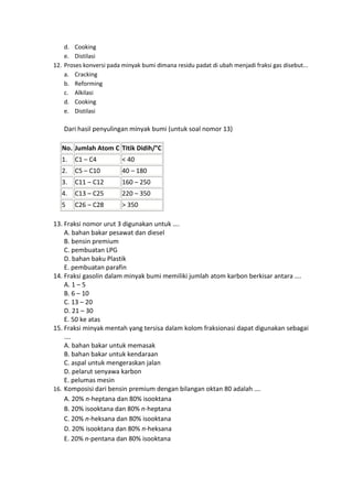 d. Cooking
    e. Distilasi
12. Proses konversi pada minyak bumi dimana residu padat di ubah menjadi fraksi gas disebut...
    a. Cracking
    b. Reforming
    c. Alkilasi
    d. Cooking
    e. Distilasi

   Dari hasil penyulingan minyak bumi (untuk soal nomor 13)

   No. Jumlah Atom C Titik Didih/°C
   1.   C1 – C4          < 40
   2.   C5 – C10         40 – 180
   3.   C11 – C12        160 – 250
   4.   C13 – C25        220 – 350
   5    C26 – C28        > 350

13. Fraksi nomor urut 3 digunakan untuk ….
    A. bahan bakar pesawat dan diesel
    B. bensin premium
    C. pembuatan LPG
    D. bahan baku Plastik
    E. pembuatan parafin
14. Fraksi gasolin dalam minyak bumi memiliki jumlah atom karbon berkisar antara ….
    A. 1 – 5
    B. 6 – 10
    C. 13 – 20
    D. 21 – 30
    E. 50 ke atas
15. Fraksi minyak mentah yang tersisa dalam kolom fraksionasi dapat digunakan sebagai
    ….
    A. bahan bakar untuk memasak
    B. bahan bakar untuk kendaraan
    C. aspal untuk mengeraskan jalan
    D. pelarut senyawa karbon
    E. pelumas mesin
16. Komposisi dari bensin premium dengan bilangan oktan 80 adalah ….
    A. 20% n-heptana dan 80% isooktana
    B. 20% isooktana dan 80% n-heptana
    C. 20% n-heksana dan 80% isooktana
    D. 20% isooktana dan 80% n-heksana
    E. 20% n-pentana dan 80% isooktana
 