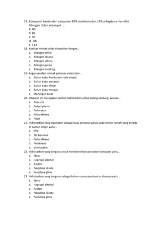 17. Komposisi bensin dari campuran 87% isooktana dan 13% n-heptana memiliki
    bilangan oktan sebanyak ….
    A. 80
    B. 87
    C. 96
    D. 100
    E. 113
18. Kualitas minyak solar dinyatakan dengan...
    a. Bilangan prima
    b. Bilangan oktana
    c. Bilangan setana
    d. Bilangan genap
    e. Bilangan knocking
19. Kegunaan dari minyak pelumas antara lain...
    a. Bahan bakar kendaraan roda empat
    b. Bahan bakar pesawat
    c. Bahan bakar diesel
    d. Bahan bakar minyak
    e. Mencegah karat
20. Dibawah ini merupakan contoh hidrocarbon untuk bidang sandang, kecuali...
    a. Poliester
    b. Polipropilena
    c. Poliuretan
    d. Poliurethane
    e. Nilon
21. Hidrocarbon yang digunakan sebagai busa penahan panas pada rumah-rumah yang berada
    di daerah dingin yaitu...
    a. PVC
    b. Etil benzana
    c. Poliurethane
    d. Polistirena
    e. Vinyl asetat
22. Hidrocarbon yang berguna untuk membersihkan peralatan komputer yaitu...
    a. Etana
    b. Isopropil alkohol
    c. Aseton
    d. Propilena oksida
    e. Propilena glikol
23. Hidrokarbon yang berguna sebagai bahan utama pembuatan shampo yaitu...
    a. Etana
    b. Isopropil alkohol
    c. Aseton
    d. Propilena oksida
    e. Propilena glikol
 