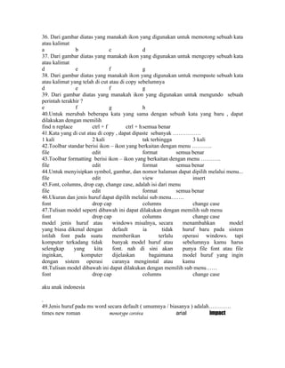 36. Dari gambar diatas yang manakah ikon yang digunakan untuk memotong sebuah kata
atau kalimat
a               b              c                 d
37. Dari gambar diatas yang manakah ikon yang digunakan untuk mengcopy sebuah kata
atau kalimat
d               e              f                 g
38. Dari gambar diatas yang manakah ikon yang digunakan untuk mempaste sebuah kata
atau kalimat yang telah di cut atau di copy sebelumnya
d               e              f                 g
39. Dari gambar diatas yang manakah ikon yang digunakan untuk mengundo sebuah
perintah terakhir ?
e               f              g                 h
40.Untuk merubah beberapa kata yang sama dengan sebuah kata yang baru , dapat
dilakukan dengan memilih
find n replace        ctrl + f          ctrl + h semua benar
41.Kata yang di cut atau di copy , dapat dipaste sebanyak ……………
1 kali                2 kali                     tak terhingga         3 kali
42.Toolbar standar berisi ikon – ikon yang berkaitan dengan menu ………..
file                  edit                       format          semua benar
43.Toolbar formatting berisi ikon – ikon yang berkaitan dengan menu ………..
file                  edit                       format          semua benar
44.Untuk menyisipkan symbol, gambar, dan nomor halaman dapat dipilih melalui menu...
file                  edit                       view                  insert
45.Font, columns, drop cap, change case, adalah isi dari menu
file                  edit                       format          semua benar
46.Ukuran dan jenis huruf dapat dipilih melalui sub menu…….
font                  drop cap                   columns               change case
47.Tulisan model seperti dibawah ini dapat dilakukan dengan memilih sub menu
font                  drop cap                   columns               change case
model jenis huruf atau           windows misalnya, secara          menambahkan        model
yang biasa dikenal dengan        default         ia        tidak   huruf baru pada sistem
istilah font pada suatu          memberikan              terlalu   operasi windows. tapi
komputer terkadang tidak         banyak model huruf atau           sebelumnya kamu harus
selengkap      yang    kita      font. nah di sini akan            punya file font atau file
inginkan,         komputer       dijelaskan         bagaimana      model huruf yang ingin
dengan sistem operasi            caranya menginstal atau           kamu
48.Tulisan model dibawah ini dapat dilakukan dengan memilih sub menu……
font                  drop cap                   columns               change case

aku anak indonesia

.
49.Jenis huruf pada ms word secara default ( umumnya / biasanya ) adalah…………
times new roman              monotype corsiva             arial         impact
 