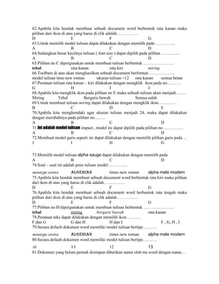 62.Apabila kita hendak membuat sebuah document word berbentuk rata kanan maka
pilihan dari ikon di atas yang harus di clik adalah……………
D                       E                      F                     G
63.Untuk memilih model tulisan dapat dilakukan dengan memilih pada …………..
A                       B                      C                     D
64.Sedangkan besar kecilnya tulisan ( font size ) dapat dipilih pada pilihan ………….
A                       B                      C                     D
65.Pilihan no C dipergunakan untuk membuat tulisan berbentuk …………………
tebal                   rata kanan             rata kiri             miring
66.Toolbars di atas akan menghasilkan sebuah document berformat ………………
model tulisan time new roman           ukuran tulisan =12 rata kanan         semua benar
67.Perataan tulisan rata kanan – kiri dilakukan dengan mengklik ikon pada no……….
G                       H                      I                     J
68.Apabila kita mengklik ikon pada pilihan no E maka sebuah tulisan akan menjadi…….
Miring          Tebal           Bergaris bawah               Semua salah
69.Untuk membuat tulisan miring dapat dilakukan dengan mengklik ikon………….
B                       C                      D                             E
70.Apabila kita menghendaki agar ukuran tulisan menjadi 24, maka dapat dilakukan
dengan merubahnya pada pilihan no……..
A                       B                      C                             D
71.Ini adalah model tulisan impact , model ini dapat dipilih pada pilihan no …………..
A                       B                      C                             D
72.Membuat model garis seperti ini dapat dilakukan dengan memilih pilihan garis pada ...
J                       I                      H                             G

73.Memilih model tulisan alpha sauge dapat dilakukan dengan memilih pada
A                      B                     C                       D
74.Soal – soal ini adalah jenis tulisan model…………..
monotype corsiva        algerian               times new roman alpha male modern
75.Apabila kita hendak membuat sebuah document word berbentuk rata kiri maka pilihan
dari ikon di atas yang harus di clik adalah……………
D                       E                      F               G
76.Apabila kita hendak membuat sebuah document word berbentuk rata tengah maka
pilihan dari ikon di atas yang harus di clik adalah……………
D                       E                      F               G
77.Pilihan no D dipergunakan untuk membuat tulisan berbentuk …………………
tebal                   miring         bergaris bawah          rata kanan
78.Perataan teks dapat dilakukan dengan memilih ikon……….
F dan G                 G dan H                H dan I                 F , G, H , I
79.Secara default dokumen word memiliki model tulisan bertipe……….
monotype corsiva      algerian           times new roman      alpha male modern
80.Secara default dokumen word memiliki model tulisan bertipe……….
10                 11                   12                   13
81.Dokumen yang belum pernah disimpan diberikan nama oleh ms word dengan nama…
 