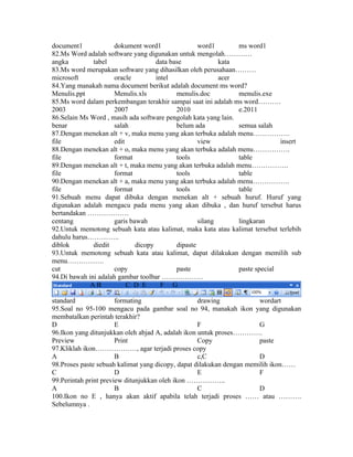 document1            dokument word1                word1        ms word1
82.Ms Word adalah software yang digunakan untuk mengolah…………
angka         tabel                 data base             kata
83.Ms word merupakan software yang dihasilkan oleh perusahaan………
microsoft            oracle         intel                 acer
84.Yang manakah nama document berikut adalah document ms word?
Menulis.ppt          Menulis.xls           menulis.doc          menulis.exe
85.Ms word dalam perkembangan terakhir sampai saat ini adalah ms word……….
2003                 2007                  2010                 e.2011
86.Selain Ms Word , masih ada software pengolah kata yang lain.
benar                salah                 belum ada            semua salah
87.Dengan menekan alt + v, maka menu yang akan terbuka adalah menu…………….
file                 edit                          view                       insert
88.Dengan menekan alt + o, maka menu yang akan terbuka adalah menu…………….
file                 format                tools                table
89.Dengan menekan alt + t, maka menu yang akan terbuka adalah menu…………….
file                 format                tools                table
90.Dengan menekan alt + a, maka menu yang akan terbuka adalah menu…………….
file                 format                tools                table
91.Sebuah menu dapat dibuka dengan menekan alt + sebuah huruf. Huruf yang
digunakan adalah mengacu pada menu yang akan dibuka , dan huruf tersebut harus
bertandakan ………………
centang              garis bawah                   silang       lingkaran
92.Untuk memotong sebuah kata atau kalimat, maka kata atau kalimat tersebut terlebih
dahulu harus…………..
diblok        diedit         dicopy        dipaste
93.Untuk memotong sebuah kata atau kalimat, dapat dilakukan dengan memilih sub
menu…………….
cut                  copy                  paste                paste special
94.Di bawah ini adalah gambar toolbar ………………
             AB           C D E       F G

standard               formating                   drawing             wordart
95.Soal no 95-100 mengacu pada gambar soal no 94, manakah ikon yang digunakan
membatalkan perintah terakhir?
D                      E                           F                   G
96.Ikon yang ditunjukkan oleh abjad A, adalah ikon untuk proses………….
Preview                Print                       Copy                paste
97.Kliklah ikon………………, agar terjadi proses copy
A                      B                           c,C                 D
98.Proses paste sebuah kalimat yang dicopy, dapat dilakukan dengan memilih ikon……
C                      D                           E                   F
99.Perintah print preview ditunjukkan oleh ikon ……………..
A                      B                           C                   D
100.Ikon no E , hanya akan aktif apabila telah terjadi proses …… atau ……….
Sebelumnya .
 