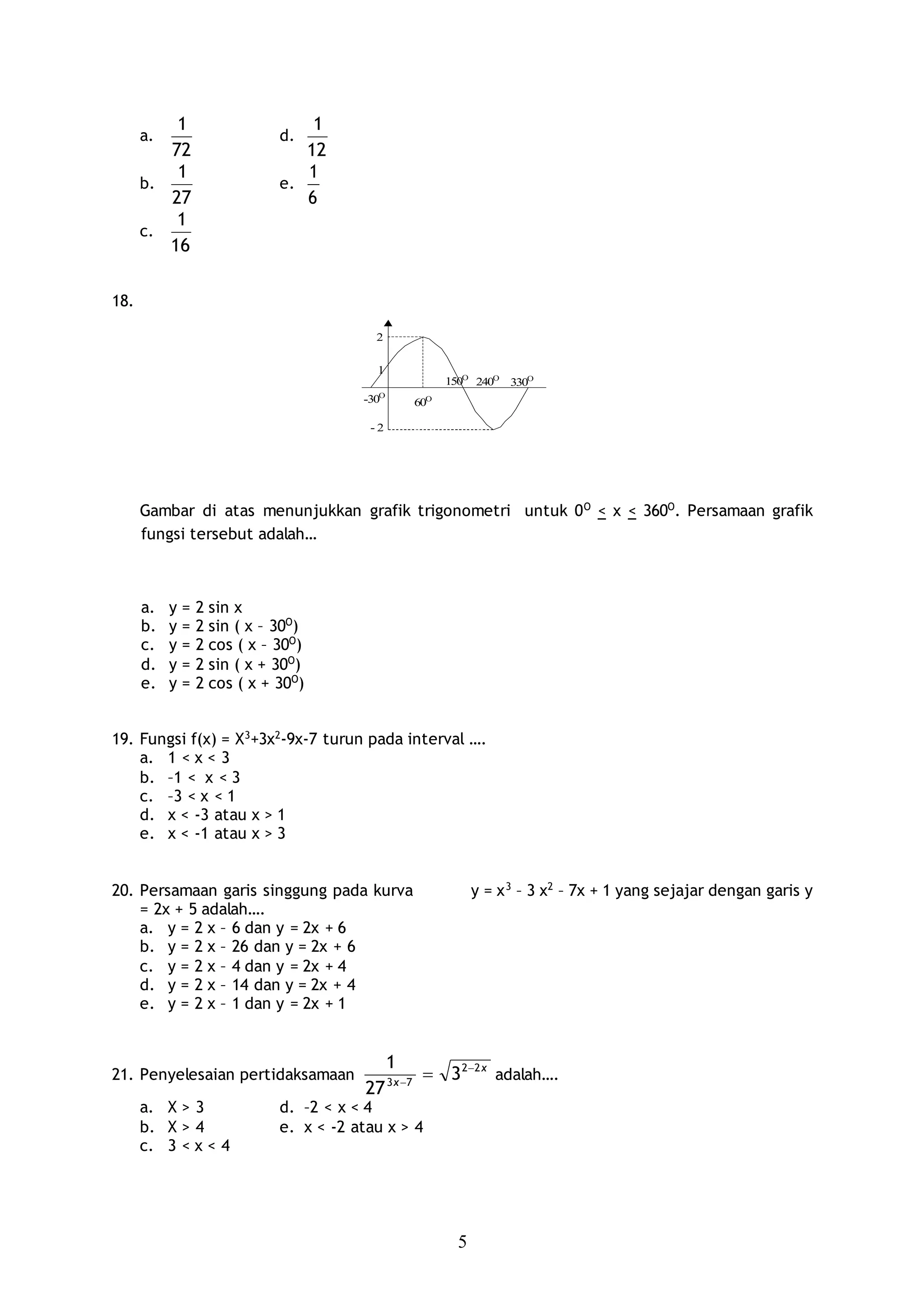 5
a.
72
1
d.
12
1
b.
27
1
e.
6
1
c.
16
1
18.
2
1
-30O
60O
150O
240O
330O
- 2
Gambar di atas menunjukkan grafik trigonometri untuk 0O
< x < 360O
. Persamaan grafik
fungsi tersebut adalah…
a. y = 2 sin x
b. y = 2 sin ( x – 30O
)
c. y = 2 cos ( x – 30O
)
d. y = 2 sin ( x + 30O
)
e. y = 2 cos ( x + 30O
)
19. Fungsi f(x) = X3
+3x2
-9x-7 turun pada interval ….
a. 1 < x < 3
b. –1 < x < 3
c. –3 < x < 1
d. x < -3 atau x > 1
e. x < -1 atau x > 3
20. Persamaan garis singgung pada kurva y = x3
– 3 x2
– 7x + 1 yang sejajar dengan garis y
= 2x + 5 adalah….
a. y = 2 x – 6 dan y = 2x + 6
b. y = 2 x – 26 dan y = 2x + 6
c. y = 2 x – 4 dan y = 2x + 4
d. y = 2 x – 14 dan y = 2x + 4
e. y = 2 x – 1 dan y = 2x + 1
21. Penyelesaian pertidaksamaan
x
x
22
73
3
27
1 

 adalah….
a. X > 3 d. –2 < x < 4
b. X > 4 e. x < -2 atau x > 4
c. 3 < x < 4
 
