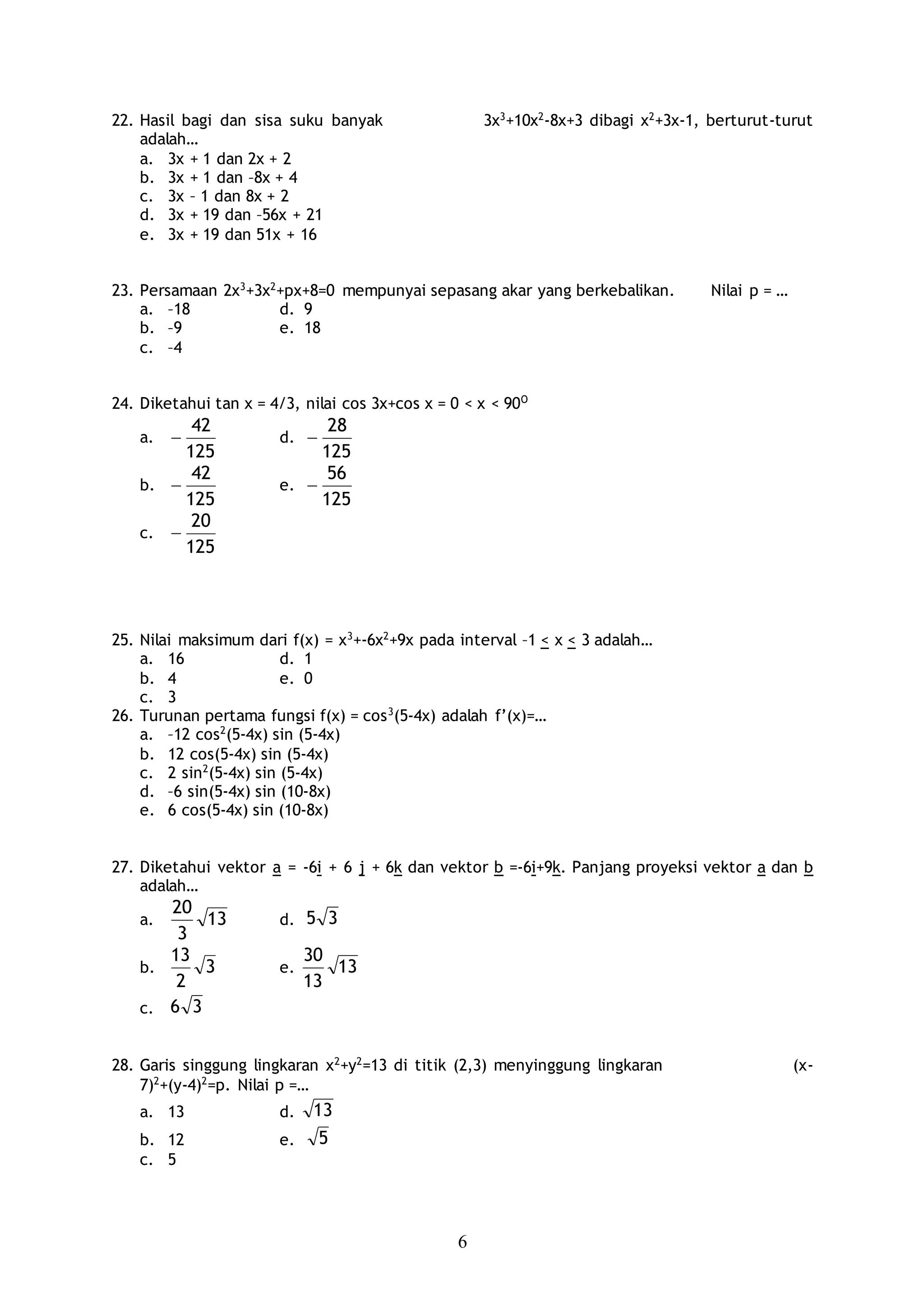 6
22. Hasil bagi dan sisa suku banyak 3x3
+10x2
-8x+3 dibagi x2
+3x-1, berturut-turut
adalah…
a. 3x + 1 dan 2x + 2
b. 3x + 1 dan –8x + 4
c. 3x – 1 dan 8x + 2
d. 3x + 19 dan –56x + 21
e. 3x + 19 dan 51x + 16
23. Persamaan 2x3
+3x2
+px+8=0 mempunyai sepasang akar yang berkebalikan. Nilai p = …
a. –18 d. 9
b. –9 e. 18
c. –4
24. Diketahui tan x = 4/3, nilai cos 3x+cos x = 0 < x < 90O
a.
125
42
 d.
125
28

b.
125
42
 e.
125
56

c.
125
20

25. Nilai maksimum dari f(x) = x3
+-6x2
+9x pada interval –1 < x < 3 adalah…
a. 16 d. 1
b. 4 e. 0
c. 3
26. Turunan pertama fungsi f(x) = cos3
(5-4x) adalah f’(x)=…
a. –12 cos2
(5-4x) sin (5-4x)
b. 12 cos(5-4x) sin (5-4x)
c. 2 sin2
(5-4x) sin (5-4x)
d. –6 sin(5-4x) sin (10-8x)
e. 6 cos(5-4x) sin (10-8x)
27. Diketahui vektor a = -6i + 6 j + 6k dan vektor b =-6i+9k. Panjang proyeksi vektor a dan b
adalah…
a. 13
3
20
d. 35
b. 3
2
13
e. 13
13
30
c. 36
28. Garis singgung lingkaran x2
+y2
=13 di titik (2,3) menyinggung lingkaran (x-
7)2
+(y-4)2
=p. Nilai p =…
a. 13 d. 13
b. 12 e. 5
c. 5
 