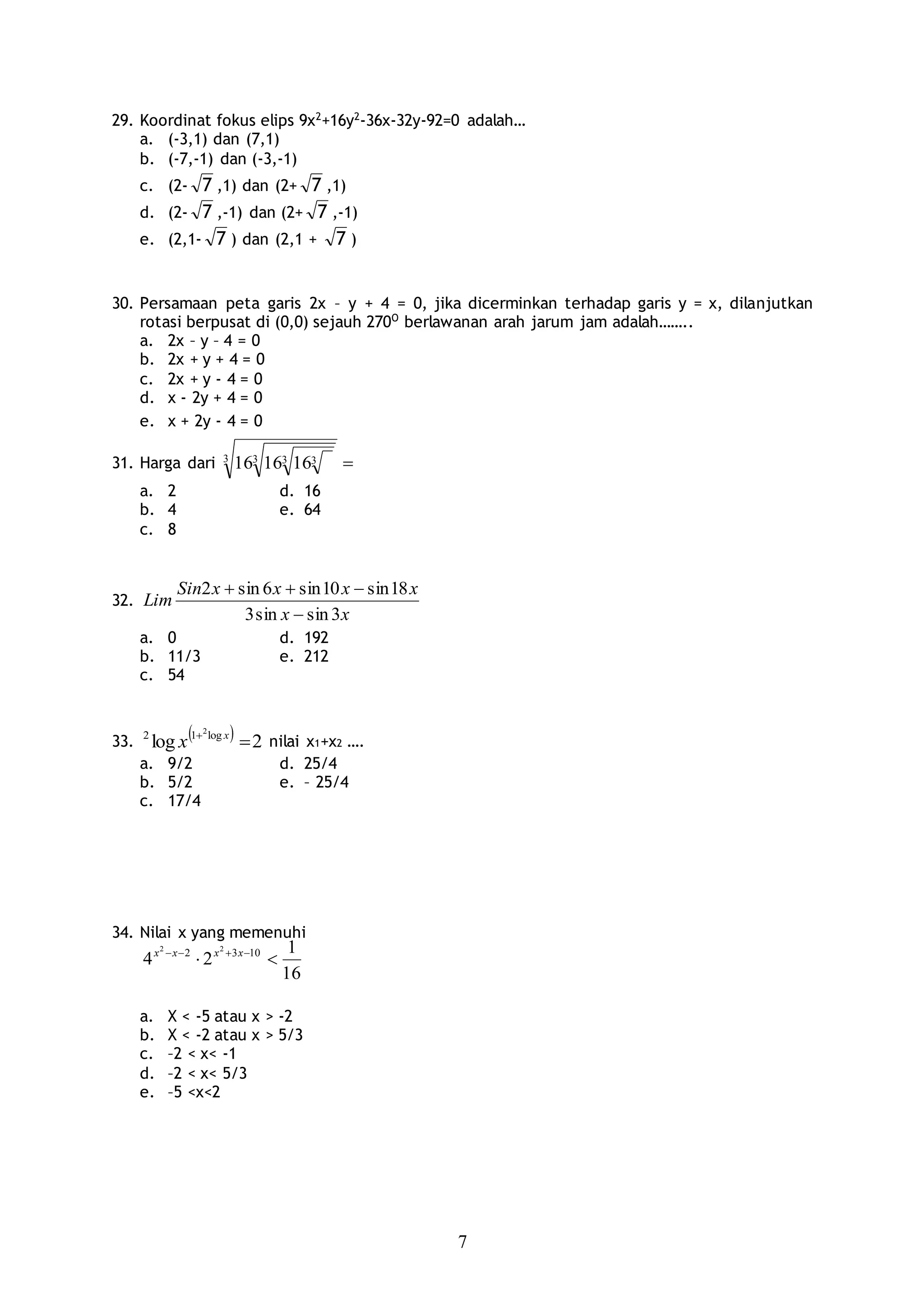 7
29. Koordinat fokus elips 9x2
+16y2
-36x-32y-92=0 adalah…
a. (-3,1) dan (7,1)
b. (-7,-1) dan (-3,-1)
c. (2- 7 ,1) dan (2+ 7 ,1)
d. (2- 7 ,-1) dan (2+ 7 ,-1)
e. (2,1- 7 ) dan (2,1 + 7 )
30. Persamaan peta garis 2x – y + 4 = 0, jika dicerminkan terhadap garis y = x, dilanjutkan
rotasi berpusat di (0,0) sejauh 270O
berlawanan arah jarum jam adalah……..
a. 2x – y – 4 = 0
b. 2x + y + 4 = 0
c. 2x + y - 4 = 0
d. x - 2y + 4 = 0
e. x + 2y - 4 = 0
31. Harga dari 3 3 3 3161616
a. 2 d. 16
b. 4 e. 64
c. 8
32.
xx
xxxxSin
Lim
3sinsin3
18sin10sin6sin2


a. 0 d. 192
b. 11/3 e. 212
c. 54
33.   2log log12 2
 x
x nilai x1+x2 ….
a. 9/2 d. 25/4
b. 5/2 e. – 25/4
c. 17/4
34. Nilai x yang memenuhi
16
1
24 1032 22
  xxxx
a. X < -5 atau x > -2
b. X < -2 atau x > 5/3
c. –2 < x< -1
d. –2 < x< 5/3
e. –5 <x<2
 