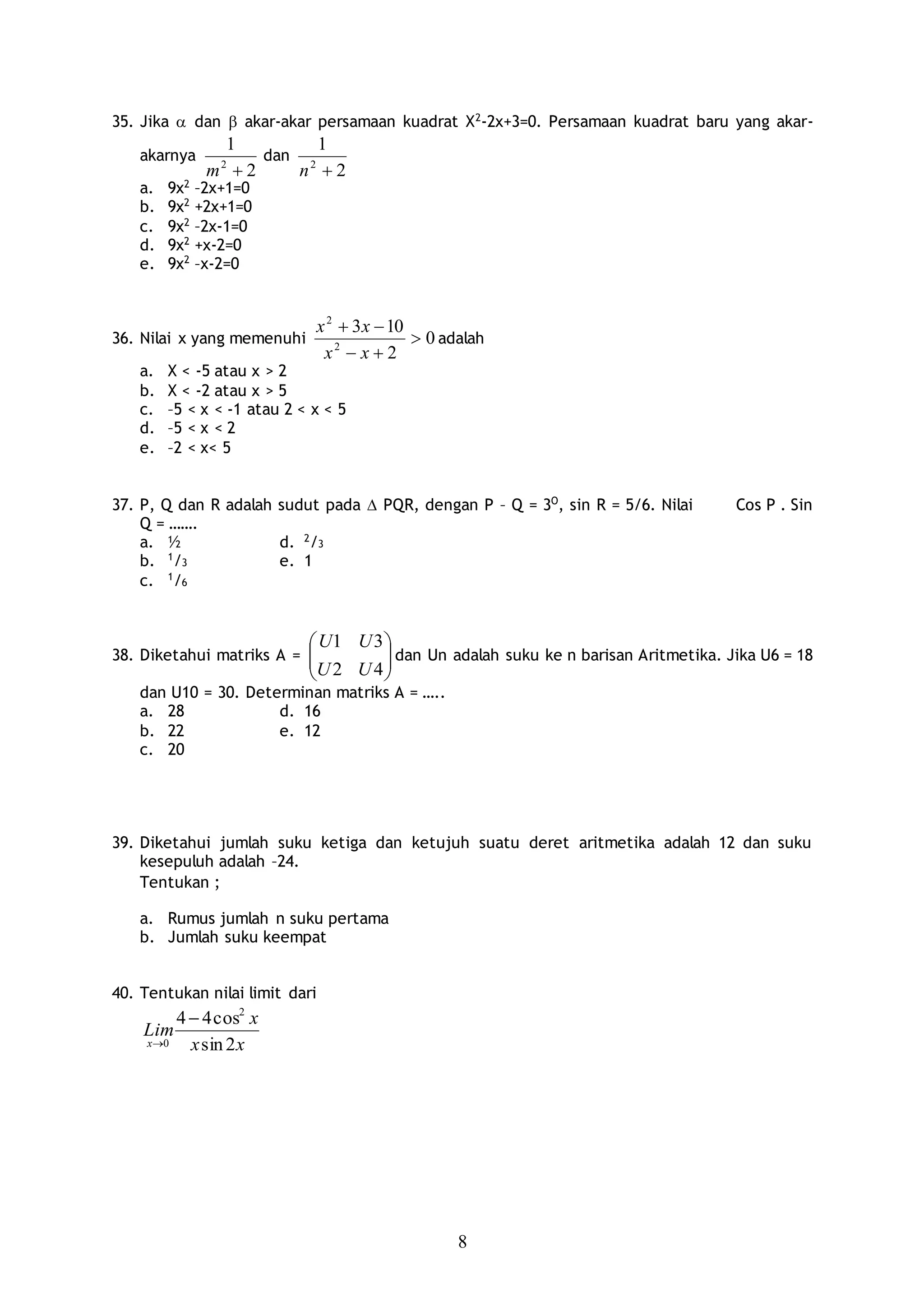 8
35. Jika  dan  akar-akar persamaan kuadrat X2
-2x+3=0. Persamaan kuadrat baru yang akar-
akarnya
2
1
2
m
dan
2
1
2
n
a. 9x2
–2x+1=0
b. 9x2
+2x+1=0
c. 9x2
–2x-1=0
d. 9x2
+x-2=0
e. 9x2
–x-2=0
36. Nilai x yang memenuhi 0
2
103
2
2



xx
xx
adalah
a. X < -5 atau x > 2
b. X < -2 atau x > 5
c. –5 < x < -1 atau 2 < x < 5
d. –5 < x < 2
e. –2 < x< 5
37. P, Q dan R adalah sudut pada  PQR, dengan P – Q = 3O
, sin R = 5/6. Nilai Cos P . Sin
Q = …….
a. ½ d. 2
/3
b. 1
/3 e. 1
c. 1
/6
38. Diketahui matriks A = 





42
31
UU
UU
dan Un adalah suku ke n barisan Aritmetika. Jika U6 = 18
dan U10 = 30. Determinan matriks A = …..
a. 28 d. 16
b. 22 e. 12
c. 20
39. Diketahui jumlah suku ketiga dan ketujuh suatu deret aritmetika adalah 12 dan suku
kesepuluh adalah –24.
Tentukan ;
a. Rumus jumlah n suku pertama
b. Jumlah suku keempat
40. Tentukan nilai limit dari
xx
x
Lim
x 2sin
cos44 2
0


 