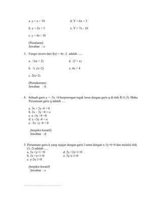 a. y = x + 10 d. Y = 6x + 3
b. y = 2x + 5 e. Y = 7x - 10
c. y = 4x - 10
(Penalaran)
Jawaban : c
3. Fungsi invers dari f(x) = 4x -2 adalah ......
a. ½(x + 2) d. (2 + x)
b. ¼ (x+2) e. 4x + 4
c. 2(x+2)
(Pemahaman)
Jawaban : b
4. Sebuah garis y = -3x +6 berpotongan tegak lurus dengan garis q di titik R (1,3). Maka
Persamaan garis q adalah .....
a. 3x + 2y -8 = 0
b. 2x – 3y +8 = o
c. x -3y +8 =0
d. x +3y -8 = o
e. -3x +y -8 = 0
(berpikir kreatif)
Jawaban : d
5. Persamaan garis k yang sejajar dengan garis l sama dengan x-3y+6=0 dan melalui titik
(3,-2) adalah .....
a. 3x +y+1 =0 d. 2y +2x+1=0
b. 2x +y+1=0 e. 3y-x-1=0
c. y-2x-1=0
(berpikir kreatif)
Jawaban : e
………………………………
 