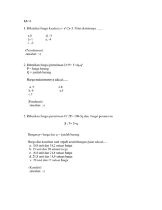 KD 4
1. Diketahui fungsi kuadrat y= x²-2x-3. Nilai ekstrimnya ........
a.0 d. -3
b.-1 e. -4
c. -2
(Pemahaman)
Jawaban : e
2. Diberikan fungsi permintaan D=P= 5+4q-q²
P = harga barang
Q = jumlah barang
Harga maksimumnya adalah......
a. 5 d.8
b. 6 e.9
c.7
(Penalaran)
Jawaban : e
3. Diberikan fungsi permintaan D: 2P= 100-3q dan fungsi penawaran
S : P= 3+q
Dengan p= harga dan q = jumlah barang
Harga dan kuantitas saat terjadi keseimbangan pasar adalah.....
a. 10,8 unit dan 18,2 satuan harga
b. 15 unit dan 20 satuan harga
c. 18,8 unit dan 21,8 satuan harga
d. 21,8 unit dan 18,8 satuan harga
e. 28 unit dan 17 satuan harga
(Koneksi)
Jawaban : c
 