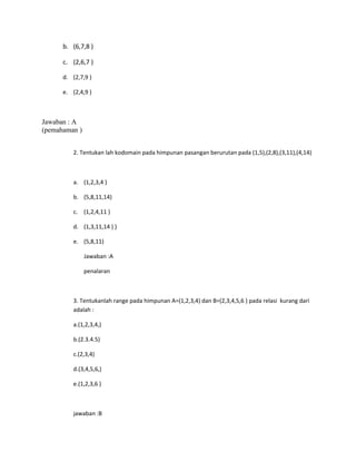 b. (6,7,8 )
c. (2,6,7 )
d. (2,7,9 )
e. (2,4,9 )
Jawaban : A
(pemahaman )
2. Tentukan lah kodomain pada himpunan pasangan berurutan pada (1,5),(2,8),(3,11),(4,14)
a. (1,2,3,4 )
b. (5,8,11,14)
c. (1,2,4,11 )
d. (1,3,11,14 ) )
e. (5,8,11)
Jawaban :A
penalaran
3. Tentukanlah range pada himpunan A=(1,2,3,4) dan B=(2,3,4,5,6 ) pada relasi kurang dari
adalah :
a.(1,2,3,4,)
b.(2.3.4.5)
c.(2,3,4)
d.(3,4,5,6,)
e.(1,2,3,6 )
jawaban :B
 