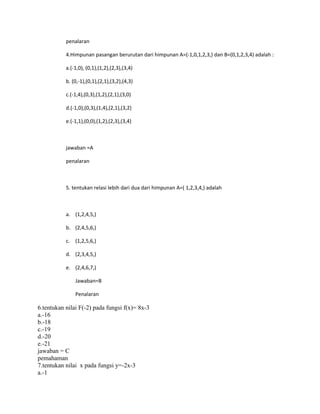 penalaran
4.Himpunan pasangan berurutan dari himpunan A=(-1,0,1,2,3,) dan B=(0,1,2,3,4) adalah :
a.(-1,0), (0,1),(1,2),(2,3),(3,4)
b. (0,-1),(0,1),(2,1),(3,2),(4,3)
c.(-1,4),(0,3),(1,2),(2,1),(3,0)
d.(-1,0),(0,3),(1,4),(2,1),(3,2)
e.(-1,1),(0,0),(1,2),(2,3),(3,4)
jawaban =A
penalaran
5. tentukan relasi lebih dari dua dari himpunan A=( 1,2,3,4,) adalah
a. (1,2,4,5,)
b. (2,4,5,6,)
c. (1,2,5,6,)
d. (2,3,4,5,)
e. (2,4,6,7,)
Jawaban=B
Penalaran
6.tentukan nilai F(-2) pada fungsi f(x)= 8x-3
a.-16
b.-18
c.-19
d.-20
e.-21
jawaban = C
pemahaman
7.tentukan nilai x pada fungsi y=-2x-3
a.-1
 