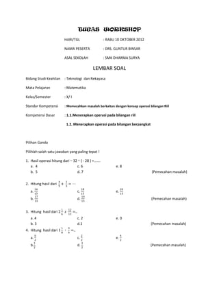 TUGAS WORKSHOP
HARI/TGL : RABU 10 OKTOBER 2012
NAMA PESERTA : DRS. GUNTUR BINSAR
ASAL SEKOLAH : SMK DHARMA SURYA
LEMBAR SOAL
Bidang Studi Keahlian : Teknologi dan Rekayasa
Mata Pelajaran : Matematika
Kelas/Semester : X/ I
Standar Kompetensi : Memecahkan masalah berkaitan dengan konsep operasi bilangan Riil
Kompetensi Dasar : 1.1.Menerapkan operasi pada bilangan riil
1.2. Menerapkan operasi pada bilangan berpangkat
Pilihan Ganda
Pilihlah salah satu jawaban yang paling tepat !
1. Hasil operasi hitung dari – 32 – ( - 28 ) =…….
a. 4 c. 6 e. 8
b. 5 d. 7 (Pemecahan masalah)
2. Hitung hasil dari
a. c. e.
b. d. (Pemecahan masalah)
3. Hitung hasil dari
a. 4 c. 2 e. 0
b. 3 d.1 (Pemecahan masalah)
4. Hitung hasil dari
a. c. e.
b. d. (Pemecahan masalah)
 