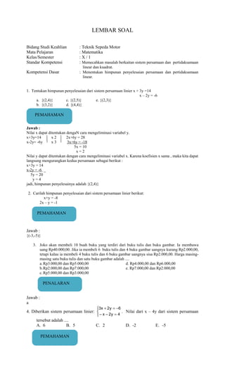 LEMBAR SOAL
Bidang Studi Keahlian : Teknik Sepeda Motor
Mata Pelajaran : Matematika
Kelas/Semester : X / 1
Standar Kompetensi : Memecahkan masalah berkaitan sistem persamaan dan pertidaksamaan
linear dan kuadrat.
Kompetensi Dasar : Menentukan himpunan penyelesaian persamaan dan pertidaksamaan
linear.
1. Tentukan himpunan penyelesaian dari sistem persamaan linier x + 3y =14
x – 2y = -6
a. {(2,4)} c. {(2,5)} e. {(2,3)}
b. {(3,2)} d. {(4,4)}
Jawab :
Nilai x dapat ditentukan dengaN cara mengeliminasi variabel y.
x+3y=14 x 2 2x+6y = 28
x-2y= -6y x 3 3x+6y = -18
5x = 10
x = 2
Nilai y dapat ditentukan dengan cara mengeliminasi variabel x. Karena koefisien x sama , maka kita dapat
langsung mengurangkan kedua persamaan sebagai berikut :
x+3y = 14
x-2y = -6 _
5y = 20
y = 4
jadi, himpunan penyelesainya adalah {(2,4)}
2. Carilah himpunan penyelesaian dari sistem persamaan linier berikut:
x+y = -8
2x – y = -1
Jawab :
{(-3,-5)}
3. Joko akan membeli 10 buah buku yang terdiri dari buku tulis dan buku gambar. Ia membawa
uang Rp40.000,00. Jika ia membeli 6 buku tulis dan 4 buku gambar uangnya kurang Rp2.000,00,
tetapi kalau ia membeli 4 buku tulis dan 6 buku gambar uangnya sisa Rp2.000,00. Harga masing-
masing satu buku tulis dan satu buku gambar adalah ....
a.Rp3.000,00 dan Rp5.000,00 d. Rp4.000,00 dan Rp6.000,00
b.Rp2.000,00 dan Rp7.000,00 e. Rp7.000,00 dan Rp2.000,00
c.Rp5.000,00 dan Rp3.000,00
Jawab :
a
4. Diberikan sistem persamaan linier:



=−−
−=+
4y2x
6y2x3
. Nilai dari x – 4y dari sistem persamaan
tersebut adalah ....
A. 6 B. 5 C. 2 D. -2 E. -5
PEMAHAMAN
PEMAHAMAN
PENALARAN
PEMAHAMAN
 