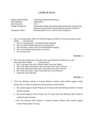 LEMBAR SOAL
Bidang Studi Keahlian : Teknologi Industri Dan Rekayasa
Mata Pelajaran : Matematika
Kelas/Semester : XI / I
Standar Kompetensi : Menerapkan logika matematika dalam pemecahan masalah yang
berkaitan dari pernyataan majemuk dan pernyataan berkuantor.
Kompetensi Dasar :Mendeskripsikan invers, konvers dan kontraposisi.
1. Jika Ani seorang penari maka Ani berbadan langsing. Bentuk invers dari pernyataan diatas
adalah……..(pemahaman)
a. Jika Ani seorang penari Ani tidak berbadan langsing
b. Jika Ani tidak berbadan langsing Ani bukan penari
c. Jika Ani bukan penari maka Ani tidak berbadan langsing
d. Jika Ani berbadan langsing maka Ani penari
e. Ani seorang penari
Jawaban : c
2. Jika Yuda rajin belajar maka Yuda akan lulus ujian Nasional. Bentuk konvers dari
pernyataan diatas adalah ……….(pemahaman)
a. Jika Yuda akan lulus ujian Nasional maka Yuda rajin belajar
b. Jika Yuda Tidak rajin belajar maka Yuda akan lulus Ujian Nasional
c. Jika Yuda tidak rajin belajar maka Yuda tidak lulus Ujian Nasional
d. Jika Yuda rajin belajar maka Yuda tidak lulus Ujian Nasional
e. Yuda lulus Ujian Nasional
Jawaban : a
3. “Jika kota Belitung terletak di wilayah Sumatera Selatan maka jumlah anggota Laskar
Pelangi ada 10 orang”. Kontraposisi dari pernyataan tersebut adalah…
a. Jika jumlah anggota Laskar Pelangi ada 10 orang maka kota Belitung terletak di wilayah
Sumatera Selatan
b. Jika jumlah anggota Laskar Pelangi ada 10 orang maka kota Belitung tidak terletak di
wilayah Sumatera Selatan
c. Jika kota Belitung tidak terletak di wilayah Sumatera Selatan maka jumlah anggota
Laskar Pelangi bukan 10 orang
 