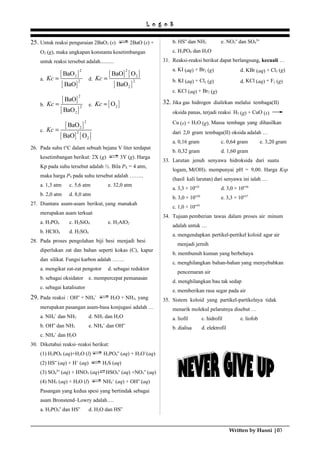 L o g o S
25. Untuk reaksi penguraian 2BaO2 (s) 2BaO (s) +
O2 (g), maka ungkapan konstanta kesetimbangan
untuk reaksi tersebut adalah..........
a.
[ ]
[ ]
2
2
2
BaO
BaO
Kc = d.
[ ] [ ]
[ ]
2
2
2
2
BaO O
BaO
Kc =
b.
[ ]
[ ]
2
2
2
BaO
BaO
Kc = e. [ ]2OKc =
c.
[ ]
[ ] [ ]
2
2
2
2
BaO
BaO O
Kc =
26. Pada suhu t°C dalam sebuah bejana V liter terdapat
kesetimbangan berikut: 2X (g) 3Y (g). Harga
Kp pada suhu tersebut adalah ½. Bila PX = 4 atm,
maka harga PY pada suhu tersebut adalah ……..
a. 1,3 atm c. 5,6 atm e. 32,0 atm
b. 2,0 atm d. 8,0 atm
27. Diantara asam-asam berikut, yang manakah
merupakan asam terkuat
a. H3PO4 c. H2SiO4 e. H2AlO2
b. HClO4 d. H2SO4
28. Pada proses pengolahan biji besi menjadi besi
diperlukan zat dan bahan seperti kokas (C), kapur
dan silikat. Fungsi karbon adalah …….
a. mengikat zat-zat pengotor d. sebagai reduktor
b. sebagai oksidator e. mempercepat pemanasan
c. sebagai katalisator
29. Pada reaksi : OH‾ + NH4
+
H2O + NH3, yang
merupakan pasangan asam-basa konjugasi adalah …
a. NH4
+
dan NH3 d. NH3 dan H2O
b. OH‾ dan NH3 e. NH4
+
dan OH‾
c. NH4
+
dan H2O
30. Diketahui reaksi–reaksi berikut:
(1) H3PO4 (aq)+H2O (l) H2PO4‾ (aq) + H3O+
(aq)
(2) HS‾ (aq) + H+
(aq) H2S (aq)
(3) SO4
2
‾ (aq) + HNO3 (aq) HSO4‾ (aq) +NO3‾ (aq)
(4) NH3 (aq) + H2O (l) NH4
+
(aq) + OH‾ (aq)
Pasangan yang kedua spesi yang bertindak sebagai
asam Bronstend–Lowry adalah….
a. H2PO4‾ dan HS‾ d. H2O dan HS‾
b. HS‾ dan NH3 e. NO3‾ dan SO4
2
‾
c. H3PO4 dan H2O
31. Reaksi-reaksi berikut dapat berlangsung, kecuali …
a. KI (aq) + Br2 (g) d. KBr (aq) + Cl2 (g)
b. KI (aq) + Cl2 (g) d. KCl (aq) + F2 (g)
c. KCl (aq) + Br2 (g)
32. Jika gas hidrogen dialirkan melalui tembaga(II)
oksida panas, terjadi reaksi H2 (g) + CuO (s)
Cu (s) + H2O (g). Massa tembaga yang dihasilkan
dari 2,0 gram tembaga(II) oksida adalah …
a. 0,16 gram c. 0,64 gram e. 3,20 gram
b. 0,32 gram d. 1,60 gram
33. Larutan jenuh senyawa hidroksida dari suatu
logam, M(OH)3 mempunyai pH = 9,00. Harga Ksp
(hasil kali larutan) dari senyawa ini ialah …
a. 3,3 × 10‾21
d. 3,0 × 10‾36
b. 3,0 × 10‾20
e. 3,3 × 10‾37
c. 1,0 × 10‾10
34. Tujuan pemberian tawas dalam proses air minum
adalah untuk …
a. mengendapkan pertikel-pertikel koloid agar air
menjadi jernih
b. membunuh kuman yang berbehaya
c. menghilangkan bahan-bahan yang menyebabkan
pencemaran air
d. menghilangkan bau tak sedap
e. memberikan rasa segar pada air
35. Sistem koloid yang partikel-partikelnya tidak
menarik molekul pelarutnya disebut …
a. liofil c. hidrofil e. liofob
b. dialisa d. elektrofil
Written by Husni |03
 