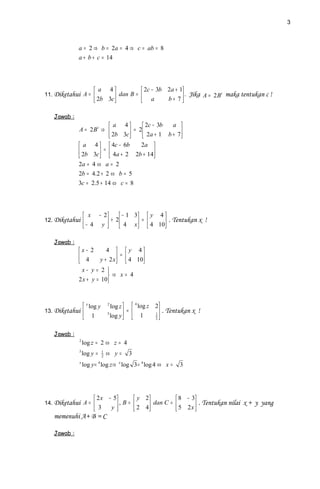 3



             a = 2 ⇒ b = 2a = 4 ⇒ c = ab = 8
             a + b + c = 14




                       a 4             2c − 3b 2a + 1
11. Diketahui A =             dan B =  a               . Jika A = 2 B t maka tentukan c !
                       2b 3c                   b+ 7 

   Jawab :
                          a 4         2c − 3b  a 
             A = 2Bt ⇒           = 2  2a + 1 b + 7 
                          2b 3c                    
              a 4   4c − 6b        2a 
              2b 3c  =  4a + 2 2b + 14
                                          
             2a = 4 ⇔ a = 2
             2b = 4.2 + 2 ⇔ b = 5
             3c = 2.5 + 14 ⇔ c = 8




                  x − 2      − 1 3  y 4 
12. Diketahui           + 2  4 x  =  4 10 . Tentukan x !
                 − 4 y                   

   Jawab :
             x− 2        4   y 4
              4                =
                      y + 2 x   4 10
                                     
               x− y = 2 
                           ⇒ x= 4
             2 x + y = 10



                  x log y       2
                                   log z   4 log z 2
13. Diketahui                   3        =        1
                                                        . Tentukan x !
                    1             log y   1       2



   Jawab :
             2
                 log z = 2 ⇔ z = 4
             3
                 log y =     1
                             2
                                 ⇔ y=    3
             x
                 log y = 4 log z⇒ x log 3 = 4 log 4 ⇔ x =    3




                       2 x − 5        y 2          8 − 3
14. Diketahui A =              , B =  2 4 dan C =  5 2 x  . Tentukan nilai x + y yang
                       3    y                            
   memenuhi A+ B = C

   Jawab :
 