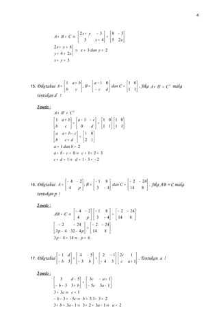 4



                            2x + y − 3        8 − 3
             A+ B = C ⇒                   =
                            5      y + 4
                                         
                                                5 2x 
                                                     
             2 x + y = 8
                         ⇒ x = 3 dan y = 2
             y + 4 = 2 x
             x+ y = 5




                    1 a + b        a − 1 0         1 0
15. Diketahui A =            ,B=    − c d  dan C =  1 1 . Jika A + B = C maka
                                                                         t   2

                   b    c                            
   tentukan d !

   Jawab :
             A + Bt = C 2
              1 a + b   a − 1 − c   1 0  1 0 
             b          +             =
                   c   0
                                d   1 1  1 1 
                                                
              a a + b − c   1 0
             b             =
                   c + d   2 1
                                  
             a = 1 dan b = 2
             a + b − c = 0 ⇒ c = 1+ 2 = 3
             c + d = 1 ⇒ d = 1− 3 = − 2




                       − 4 − 2       − 1 8           − 2 − 24
16. Diketahui A =              , B =  3 − 4 dan C =  14        . Jika AB = C maka
                       4    p                              8 
                                                                  
   tentukan p !

   Jawab :
                          − 4 − 2  − 1 8   − 2 − 24
             AB = C ⇒                         =
                          4      p   3 − 4  14
                                                  8 
                                                        
              − 2       − 24   − 2 − 24
              3 p − 4 32 − 4 p  =  14  8 
                                          
             3 p − 4 = 14 ⇔ p = 6



               − 1 d   4 − 5  2 − 1  2c    1 
17. Diketahui         +       =                . Tentukan a !
               − b 3   − 3 b   − 4 3   c a + 1

   Jawab :
              3        d − 5  3c − a + 1
              − b − 3 3 + b  =  − 5c 3a − 1 
                                            
             3 = 3c ⇔ c = 1
             − b − 3 = − 5c ⇒ b = 5.1 − 3 = 2
             3 + b = 3a − 1 ⇒ 3 + 2 = 3a − 1 ⇔ a = 2
 