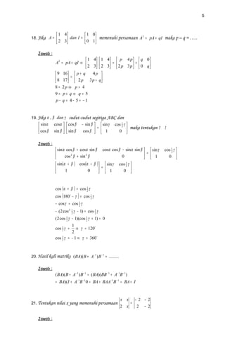 5



                 1 4          1 0
18. Jika A =         dan I =  0 1 memenuhi persamaan A = pA + qI maka p – q = …..
                                                          2

                 2 3             

    Jawab :
                                 1 4  1 4  p 4 p   q 0 
                A2 = pA + qI ⇒            =        +     
                                 2 3  2 3  2 p 3 p   0 q 
                 9 16  p + q     4p 
                 8 17  =  2 p 3 p + q 
                                      
               8 = 2p ⇔ p = 4
               9= p+ q⇒ q = 5
               p− q = 4− 5 = −1


19. Jika α , β dan γ     sudut-sudut segitiga ABC dan
     sin α    cosα   cos β     − sin β   sin γ       cos 1 γ 
                                           =                       maka tentukan γ
                                                              2
                                                                                      !
     cos β
              sin β   sin β
                                 cos β   1
                                                          0 

    Jawab :
                 sin α cos β + cosα sin β cosα cos β − sin α sin β   sin γ         cos 1 γ 
                                                                     =  1
                                                                                          2
                       cos 2 β + sin 2 β             0                                       
                                                                                     0 
                 sin (α + β ) cos(α + β )   sin γ cos 1 γ 
                                            =  1
                                                         2
                       1               0                    
                                                    0 



               cos (α + β ) = cos 1 γ
                                  2

               cos (180 − γ ) = cos 1 γ
                                     2

               − cos γ = cos 1 γ
                             2

               − (2 cos 2 1 γ − 1) = cos 1 γ
                          2              2

               (2 cos 1 γ − 1)(cos 1 γ + 1) = 0
                      2            2

                         1
               cos 1 γ =
                   2
                            ⇒ γ = 120
                         2
               cos 2 γ = − 1 ⇒ γ = 360
                   1




20. Hasil kali matriks ( BA)( B + A− 1 ) B − 1 = .........


    Jawab :
               ( BA)( B + A− 1 ) B − 1 = ( BA)( BB − 1 + A− 1B − 1 )
               = BA)( I + A− 1B − 1 0 = BA + BAA− 1B − 1 = BA + I



                                                              x x − 2 − 2
21. Tentukan nilai x yang memenuhi persamaan                      =
                                                              2 x   2 − 2

    Jawab :
 