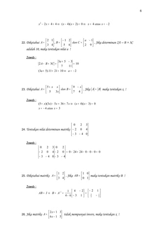 6



             x 2 − 2 x = 4 + 4 ⇔ ( x − 4)( x + 2) = 0 ⇔ x = 4 atau x = − 2




                    2 1        − 1 2        a − 1
22. Diketahui A =       , B =  5 6 dan C =  2 9  . Jika determinan 2A – B + 3C
                    3 4                          
   adalah 10, maka tentukan nilai a !

   Jawab :
                               3a + 5 − 3
             2 A − B + 3C =               = 10
                                 7    11
             (3a + 5).11 + 21 = 10 ⇔ a = − 2




                   5+ x x           9 − x
23. Diketahui A =          dan B =  7 4  . Jika A = B maka tentukan x !
                    5   3x               

   Jawab :
             (5 + x)(3 x) − 5 x = 36 + 7 x ⇔ ( x + 4)( x − 3) = 0
             x = − 4 atau x = 3




                                       0    2 3
                                       − 2 0 4
24. Tentukan nilai determinan matriks           
                                       − 3 − 4 0
                                                

   Jawab :
              0   2 3 0   2
             − 2 0 4 − 2 0 = 0 − 24 + 24 − 0 − 0 − 0 = 0
             − 3 − 4 0−3 − 4




                               1 2              1 0
25. Diketahui matriks A =          . Jika AB =  0 1 maka tentukan matriks B !
                               3 4                 

   Jawab :
                                       1  4 − 2  − 2 1 
             AB = I ⇒ B = A− 1 =                     =      
                                     4 − 6  − 3 1   3 − 1
                                                       2 2




                       2 x + 1 3
26. Jika matriks A =             tidak mempunyai invers, maka tentukan x !
                       6 x − 1 5
 