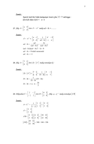 7



   Jawab :
             Syarat matriks tidak mempunyai invers jika A = 0 sehingga :
             (2x+1).5-3(6x-1)=0 ⇔                       x=1



              a b          −1
27. Jika A =      dan A = A maka ad – bc = …….
                         t

              c d

   Jawab :
                           a c        1  d − b
             At = A− 1 ⇒        = ad − bc  − c a 
                           b d                   
                             ad           bc
             ad − bc =              −
                        (ad − bc) 2
                                      (ad − bc) 2
             (ad − bc )((ad − bc ) 2 − 1) = 0
             ad − bc = 0 tidak memenuhi
             ad − bc = ± 1


             7 k            −1
28. Jika A =    2
                    dan A = A maka tentukan k !
              6 5

   Jawab :
                          −1         7 k    1     5 − k
                 A = A             ⇒   2
                                         =            2

                                     6 5 35 − 3k − 6 7
                          1
             35 − 3k =         (35 − 3k )
                       35 − 3k
                                34
             35 − 3k = 1 ⇔ k =
                                 3


                          4
                                    − 1          4 2
29. Diketahui C =                       dan B =       . Jika A = C − 1 maka tentukan At B
                           7          7
                                     2 
                      −
                               1
                               7     7           2 8
                                                      

   Jawab :
                                      1        7
                                                2   1
                                                          2 1
             A = C−1 =                         1
                                                    7
                                                         =   
                                   8
                                   49
                                      −   1
                                          49   7
                                                    4
                                                    7     1 4
                   2          1
             At = 
                   1          4
                                
                    2             1
                              4 2  10 12 
             At B =          2 8  =  12 34
                    1            4
                                    
                                             
                        10 12
                 At B =        = 340 − 144 = 196
                        12 34
 