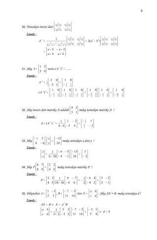 8



                          2( a1− b )                       1
                                                        2( a + b )
                                                                     
30. Tentukan invers dari  − 1                              1        
                          2( a − b )
                                                       2( a + b )   
                                                                     
    Jawab :
                                        1                     2 ( a1+ b )      −1
                                                                             2( a + b)
                                                                                                           1               −1
                                                                                                                                       
                A− 1 =                                        1                          = 2(a 2 − b 2 )  2( a1+ b )   2( a + b)
                                                                                                                                       
                               1
                         4( a 2 − b 2 )
                                        +         1
                                            4( a 2 − b 2 )    2( a − b )
                                                             
                                                                                 1
                                                                             2( a − b)   
                                                                                                           2( a − b)
                                                                                                           
                                                                                                                              1
                                                                                                                          2( a − b )   
                                                                                                                                       
                        a − b − a + b
                     =               
                       a+ b a+ b 


                1 2         −1 3
31. Jika A =        maka ( A ) = .......
                3 0
    Jawab :
                            2 0   1 0
                A− 1 =   1
                         2  − 3 1 =  − 3 1 
                                    2 2
                              1 0  1 0  1                                    0  1               0    1      0  1 0
               ( A− 1 ) 3 =  3 1   3 1   3                                   1
                                                                                     =  9             1   − 3     1
                                                                                                                        =  21 1 
                              − 2 2  − 2 2  − 2                              2   − 4            4    2      2    − 8 8


                                                                   4 2
32. Jika invers dari matriks A adalah                                  maka tentukan matriks A !
                                                                   3 1
    Jawab :
                              1  1 − 2  − 1
                             −1 −1
                                                                                                 1 
                  A = (A ) =     − 3 4  =  3
                                                2
                                                                                                   
                             4− 6        2                                                   − 2



          − 1 5         x   − 13
33. Jika                y  =  24  maka tentukan x dan y !
           4 − 6                 
    Jawab :
                  x       1  − 6 − 5  − 13  3 
                  y  = 6 − 20  − 4 − 1  24  =  − 2
                                             

              6 7  2 3
34. Jika P.       =    maka tentukan matriks P !
              8 9  4 5
    Jawab :
                      2 3    1  9 − 7         1  − 6 4  3 − 2
                  P=      54 − 56  − 8 6  = − 2  − 4 2 =  2 − 1 
                      4 5                                       

                          1 − 1        − 7 − 3         a b
35. Diketahui A =               , B =  11 14  dan X =  c d  . Jika AX = B maka tentukan d !
                         2 3                               
    Jawab :
                  AX = B ⇒ X = A− 1B
                  a b      1  3 1  − 7 − 3  − 2 1 
                  c d  = 3 + 2  − 2 1  11 14  =  5 4 ⇒ d = 4
                                                    
 