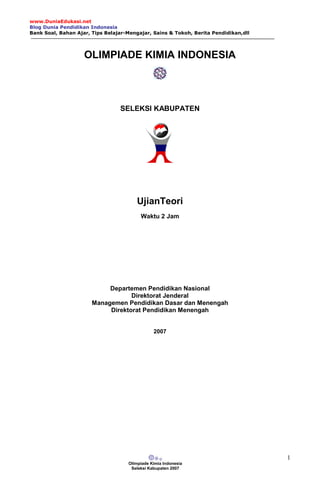 www.DuniaEdukasi.net
Blog Dunia Pendidikan Indonesia
Bank Soal, Bahan Ajar, Tips Belajar-Mengajar, Sains & Tokoh, Berita Pendidikan,dll
Olimpiade Kimia Indonesia
Seleksi Kabupaten 2007
1
OLIMPIADE KIMIA INDONESIA
SELEKSI KABUPATEN
UjianTeori
Waktu 2 Jam
Departemen Pendidikan Nasional
Direktorat Jenderal
Managemen Pendidikan Dasar dan Menengah
Direktorat Pendidikan Menengah
2007
 
