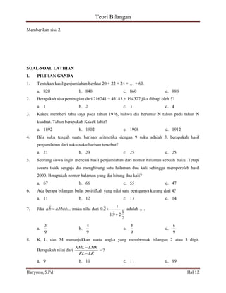 Teori Bilangan 
Haryono, S.Pd Hal 12 
Memberikan sisa 2. 
SOAL-SOAL LATIHAN 
I. PILIHAN GANDA 
1. Tentukan hasil penjumlahan berikut 20 + 22 + 24 + … + 60. 
a. 820 b. 840 c. 860 d. 880 
2. Berapakah sisa pembagian dari 216241 + 43185 + 194327 jika dibagi oleh 5? 
a. 1 b. 2 c. 3 d. 4 
3. Kakek memberi tahu saya pada tahun 1976, bahwa dia berumur N tahun pada tahun N 
kuadrat. Tahun berapakah Kakek lahir? 
a. 1892 b. 1902 c. 1908 d. 1912 
4. Bila suku tengah suatu barisan aritmetika dengan 9 suku adalah 3, berapakah hasil 
penjumlahan dari suku-suku barisan tersebut? 
a. 21 b. 23 c. 25 d. 25 
5. Seorang siswa ingin mencari hasil penjumlahan dari nomor halaman sebuah buku. Tetapi 
secara tidak sengaja dia menghitung satu halaman dua kali sehingga memperoleh hasil 
2000. Berapakah nomor halaman yang dia hitung dua kali? 
a. 67 b. 66 c. 55 d. 47 
6. Ada berapa bilangan bulat positifkah yang nilai satu pertiganya kurang dari 4? 
a. 11 b. 12 c. 13 d. 14 
7. Jika a.b a.bbbb... maka nilai dari 
1 
0.2 
1 
1.9 2 
2 
adalah …. 
a. 
3 
9 
b. 
4 
9 
c. 
5 
9 
d. 
6 
9 
8. K, L, dan M menunjukkan suatu angka yang membentuk bilangan 2 atau 3 digit. 
Berapakah nilai dari ? 
KML LMK 
KL LK 
a. 9 b. 10 c. 11 d. 99 
 