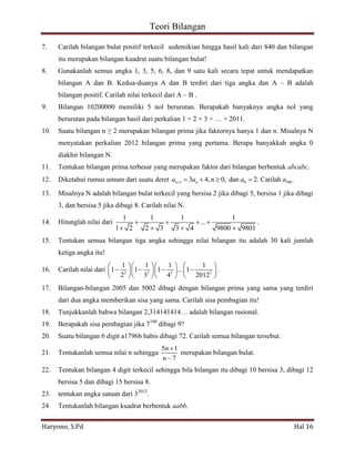 Teori Bilangan 
Haryono, S.Pd Hal 16 
7. Carilah bilangan bulat positif terkecil sedemikian hingga hasil kali dari 840 dan bilangan 
itu merupakan bilangan kuadrat suatu bilangan bulat! 
8. Gunakanlah semua angka 1, 3, 5, 6, 8, dan 9 satu kali secara tepat untuk mendapatkan 
bilangan A dan B. Kedua-duanya A dan B terdiri dari tiga angka dan A – B adalah 
bilangan positif. Carilah nilai terkecil dari A – B . 
9. Bilangan 10200000 memiliki 5 nol berurutan. Berapakah banyaknya angka nol yang 
berurutan pada bilangan hasil dari perkalian 1 × 2 × 3 × … × 2011. 
10. Suatu bilangan n ≥ 2 merupakan bilangan prima jika faktornya hanya 1 dan n. Misalnya N 
menyatakan perkalian 2012 bilangan prima yang pertama. Berapa banyakkah angka 0 
diakhir bilangan N. 
11. Tentukan bilangan prima terbesar yang merupakan faktor dari bilangan berbentuk abcabc. 
12. Diketahui rumus umum dari suatu deret 1 0 100 3 4, 0, dan 2. Carilah . n n a a n a a 
13. Misalnya N adalah bilangan bulat terkecil yang bersisa 2 jika dibagi 5, bersisa 1 jika dibagi 
3, dan bersisa 5 jika dibagi 8. Carilah nilai N. 
14. Hitunglah nilai dari 
1 1 1 1 
... 
1 2 2 3 3 4 9800 9801 
. 
15. Tentukan semua bilangan tiga angka sehingga nilai bilangan itu adalah 30 kali jumlah 
ketiga angka itu! 
16. Carilah nilai dari 2 2 2 2 
1 1 1 1 
1 1 1 ... 1 
2 3 4 2012 
. 
17. Bilangan-bilangan 2005 dan 5002 dibagi dengan bilangan prima yang sama yang terdiri 
dari dua angka memberikan sisa yang sama. Carilah sisa pembagian itu! 
18. Tunjukkanlah bahwa bilangan 2,314141414… adalah bilangan rasional. 
19. Berapakah sisa pembagian jika 7100 dibagi 9? 
20. Suatu bilangan 6 digit a1796b habis dibagi 72. Carilah semua bilangan tersebut. 
21. Tentukanlah semua nilai n sehingga 
5 1 
7 
n 
n 
merupakan bilangan bulat. 
22. Tentukan bilangan 4 digit terkecil sehingga bila bilangan itu dibagi 10 bersisa 3, dibagi 12 
bersisa 5 dan dibagi 15 bersisa 8. 
23. tentukan angka satuan dari 32012. 
24. Tentukanlah bilangan kuadrat berbentuk aabb. 
 