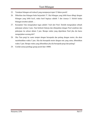 Teori Bilangan 
Haryono, S.Pd Hal 17 
25. Tentukan bilangan asli terkecil yang mempunyai tepat 12 faktor positif. 26. Diberikan dua bilangan bulat berjumlah 37. Jika bilangan yang lebih besar dibagi dengan bilangan yang lebih kecil, maka hasil baginya adalah 3 dan sisanya 5. Selisih kedua bilangan tersebut adalah … 27. Kecepatan Tata mengerjakan tugas adalah 3 kali dari Noel. Setelah mengerjakan sebuah pekerjaan selama 4 jam, Tata berhenti bekerja dan dilanjutkan dengan Noel sendirian dan pekerjaan itu selesai dalam 2 jam. Berapa waktu yang diperlukan Noel jika dia harus mengerjakan seorang diri? 28. Jika Tara pergi ke suatu tempat dengan bersepeda dan pulang dengan motor, dia akan membutuhkan waktu 5 jam. Jika dia bersepeda motor dengan rute yang sama, dibutuhkan waktu 3 jam. Berapa waktu yang dibutuhkan jika dia bersepeda pergi dan pulang? 29. Carilah semua pembagi genap positif dari 10000. 
