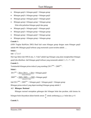 Teori Bilangan 
Haryono, S.Pd Hal 2 
Bilangan ganjil bilangan ganjil = bilangan genap 
Bilangan ganjil bilangan genap = bilangan ganjil 
Bilangan genap bilangan ganjil = bilangan ganjil 
Bilangan genap bilangan genap = bilangan genap 
Sifat-sifat perkalian bilangan ganjil dan genap 
Bilangan ganjil bilangan ganjil = bilangan ganjil 
Bilangan ganjil bilangan genap = bilangan genap 
Bilangan genap bilangan ganjil = bilangan genap 
Bilangan genap bilangan genap = bilangan genap 
Contoh 1 : 
(OSN Tingkat Kab/Kota 2003) Hasil kali suatu bilangan genap dengan suatu bilangan ganjil 
adalah 840. Bilangan ganjil terbesar yang memenuhi syarat tersebut adalah …. 
Solusi : 
840 = 23.3.5.7 
Dari tiga faktor dari 840 di atas, 3, 5 dan7 adalah tiga bilangan yang akan menghasilkan bilangan 
ganjil jika dikalikan. Jadi bilangan ganjil terbesar yang memenuhi adalah 3 5 7 = 105. 
Contoh 2 : 
Tentukanlah bilangan prima terkecil yang membagi 20112009 + 20092011. 
Solusi : 
2009 
sebanyak 2009 faktor 
2011 
sebanyak 2011 faktor 
2011 2011 2011 ... 2011 bilangan ganjil 
2009 2009 2009 ... 2009 bilangan ganjil 
 
 
Jadi 20112009 + 20092011 = bilangan ganjl + bilangan ganjil = bilangan genap 
Bilangan prima terkecil yang dapat membagi bilangan genap adalah 2. 
A.2 Bilangan Rasional 
Bilangan rasional merupakan gabungan dari bilangan bulat dan pecahan, oleh karena itu 
bilangan bulat dinyatakan dalam bentuk umum 
p 
q 
untuk sembarang p, q bulat dan q 0. 
Contoh 3 : 
 