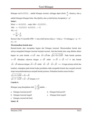 Teori Bilangan 
Haryono, S.Pd Hal 3 
Bilangan real 0,121212… adalah bilangan rasional, sehingga dapat ditulis 
p 
q 
, dimana p dan q 
adalah bilangan-bilangan bulat. Jika dipilih p dan q relatif prima, berapakah p + q? 
Solusi : 
Misal : x = 0,121212… maka 100x = 12,121212… 
100x – x = 12,121212 – 0,121212… = 12 
99 12 
12 4 
99 33 
x 
x 
Karena 4 dan 33 memiliki FPB = 1 atau relatif prima maka p = 4 dan q = 33 sehingga p + q = 4 + 
33 = 37. 
Merasionalkan bentuk akar 
Bentuk-bentuk akar merupakan bagian dari bilangan irasional. Merasionalkan bentuk akar 
artinya mengubah bilangan irasional menjadi rasional. Ada dua bentuk akar yang dibahas dalam 
bagian ini yaitu bentuk a b atau a b dan (a b) 2 ab . Pada bentuk pertama 
a b dikatakan sekawan dengan a b sebab 2 a b a b a b dan bentuk 
a bsekawan dengan a b sebab a b a b a b (ingat prinsip selisih dua 
kuadrat), sedangkan pada bentuk kedua perubahan tidak mengubah bentuk akar menjadi rasional 
tetapi menyederhanakannya menjadi bentuk pertama. Perhatikan bentuk umum berikut : 
2 
2 dengan 
a b ab a b 
a b ab a b a b 
Contoh 4 : 
Bilangan yang ditunjukkan oleh 
1 3 
2 3 
adalah … 
a. bilangan irasional positif d. bilangan bulat positif 
b. bilangan irasional negatif e. bilangan bulat negatif 
c. bilangan rasional tak bulat 
Solusi : B 
 